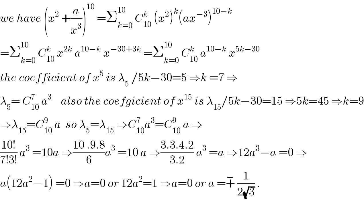 we have (x^2  +(a/x^3 ))^(10)  =Σ_(k=0) ^(10)  C_(10) ^k  (x^2 )^k (ax^(−3) )^(10−k)   =Σ_(k=0) ^(10)  C_(10) ^k  x^(2k)  a^(10−k)  x^(−30+3k)  =Σ_(k=0) ^(10)  C_(10) ^k  a^(10−k)  x^(5k−30)   the coefficient of x^5  is λ_5  /5k−30=5 ⇒k =7 ⇒  λ_5 = C_(10) ^7  a^3     also the coefgicient of x^(15)  is λ_(15) /5k−30=15 ⇒5k=45 ⇒k=9  ⇒λ_(15) =C_(10) ^9  a  so λ_5 =λ_(15)  ⇒C_(10) ^7 a^3 =C_(10) ^9  a ⇒  ((10!)/(7!3!)) a^3  =10a ⇒((10 .9.8)/6)a^3  =10 a ⇒((3.3.4.2)/(3.2)) a^3  =a ⇒12a^3 −a =0 ⇒  a(12a^2 −1) =0 ⇒a=0 or 12a^2 =1 ⇒a=0 or a =+^−  (1/(2(√3))) .  