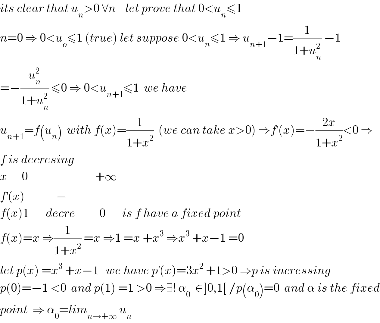 its clear that u_n >0 ∀n    let prove that 0<u_n ≤1   n=0 ⇒ 0<u_o ≤1 (true) let suppose 0<u_n ≤1 ⇒ u_(n+1) −1=(1/(1+u_n ^2 )) −1  =−(u_n ^2 /(1+u_n ^2 )) ≤0 ⇒ 0<u_(n+1) ≤1  we have  u_(n+1) =f(u_n )  with f(x)=(1/(1+x^2 ))  (we can take x>0) ⇒f^′ (x)=−((2x)/(1+x^2 ))<0 ⇒  f is decresing   x      0                            +∞  f^′ (x)             −  f(x)1       decre          0       is f have a fixed point  f(x)=x ⇒(1/(1+x^2 )) =x ⇒1 =x +x^3  ⇒x^3  +x−1 =0  let p(x) =x^3  +x−1   we have p^′ (x)=3x^2  +1>0 ⇒p is incressing  p(0)=−1 <0  and p(1) =1 >0 ⇒∃! α_0   ∈]0,1[ /p(α_0 )=0  and α is the fixed  point  ⇒ α_0 =lim_(n→+∞)  u_n   