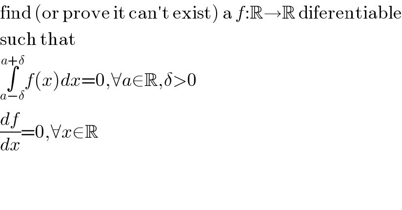 find (or prove it can′t exist) a f:R→R diferentiable  such that  ∫_(a−δ) ^(a+δ) f(x)dx=0,∀a∈R,δ>0  (df/dx)=0,∀x∈R  