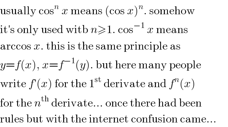 usually cos^n  x means (cos x)^n . somehow  it′s only used witb n≥1. cos^(−1)  x means  arccos x. this is the same principle as  y=f(x), x=f^(−1) (y). but here many people  write f′(x) for the 1^(st)  derivate and f^n (x)  for the n^(th)  derivate... once there had been  rules but with the internet confusion came...  