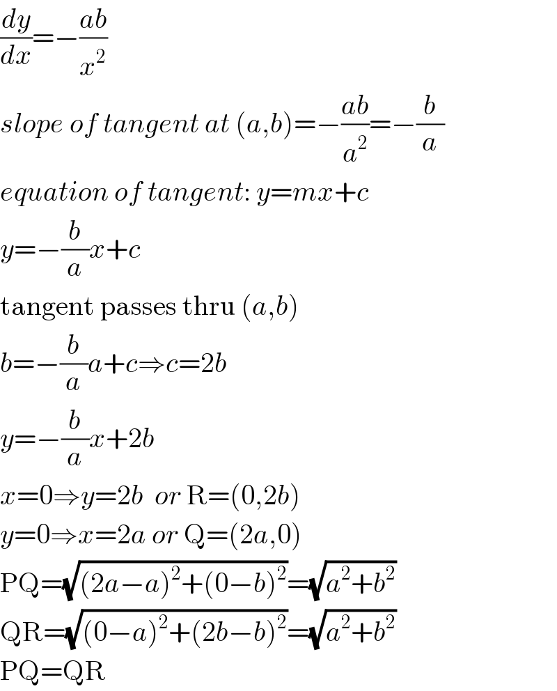 (dy/dx)=−((ab)/x^2 )  slope of tangent at (a,b)=−((ab)/a^2 )=−(b/a)  equation of tangent: y=mx+c  y=−(b/a)x+c  tangent passes thru (a,b)  b=−(b/a)a+c⇒c=2b  y=−(b/a)x+2b  x=0⇒y=2b  or R=(0,2b)  y=0⇒x=2a or Q=(2a,0)  PQ=(√((2a−a)^2 +(0−b)^2 ))=(√(a^2 +b^2 ))  QR=(√((0−a)^2 +(2b−b)^2 ))=(√(a^2 +b^2 ))  PQ=QR  