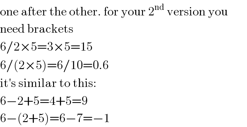 one after the other. for your 2^(nd)  version you  need brackets  6/2×5=3×5=15  6/(2×5)=6/10=0.6  it′s similar to this:  6−2+5=4+5=9  6−(2+5)=6−7=−1  