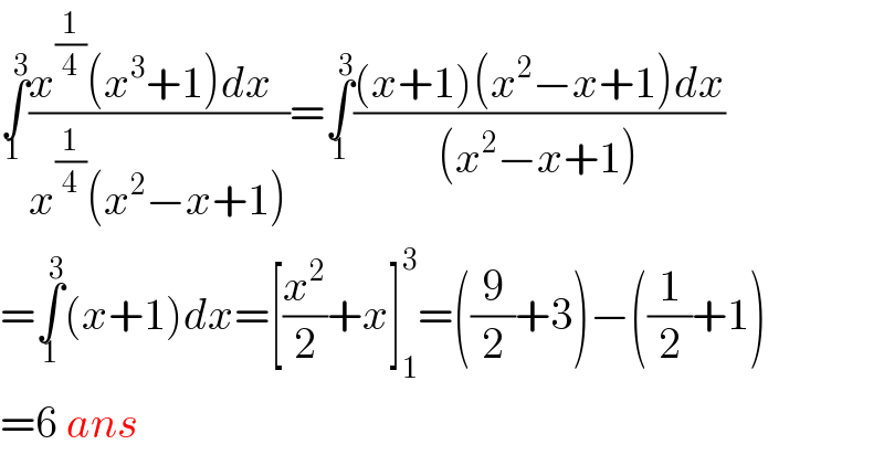∫_(1 ) ^3 ((x^(1/4) (x^3 +1)dx  )/(x^(1/4) (x^2 −x+1)))=∫_1 ^3 (((x+1)(x^2 −x+1)dx)/((x^2 −x+1)))  =∫_1 ^3 (x+1)dx=[(x^2 /2)+x]_1 ^3 =((9/2)+3)−((1/2)+1)   =6 ans  