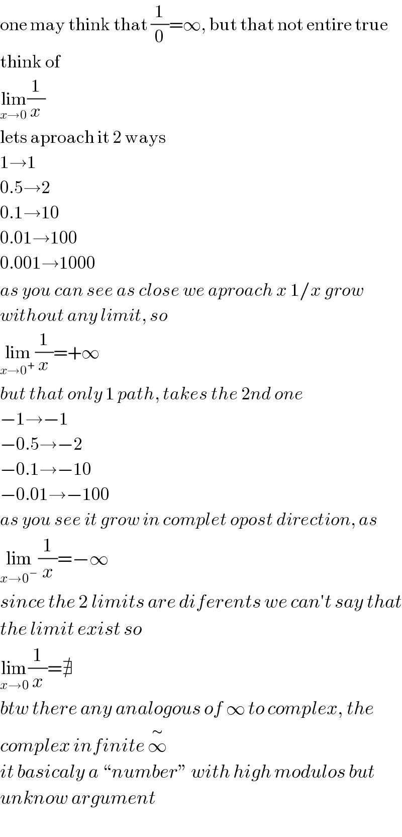 one may think that (1/0)=∞, but that not entire true  think of  lim_(x→0) (1/x)  lets aproach it 2 ways  1→1  0.5→2  0.1→10  0.01→100  0.001→1000  as you can see as close we aproach x 1/x grow  without any limit, so  lim_(x→0^+ ) (1/x)=+∞   but that only 1 path, takes the 2nd one  −1→−1  −0.5→−2  −0.1→−10  −0.01→−100  as you see it grow in complet opost direction, as  lim_(x→0^− ) (1/x)=−∞  since the 2 limits are diferents we can′t say that  the limit exist so  lim_(x→0) (1/x)=∄  btw there any analogous of ∞ to complex, the  complex infinite ∞^∼   it basicaly a “number” with high modulos but  unknow argument  