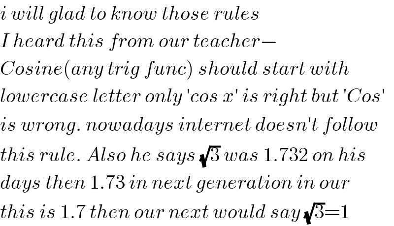 i will glad to know those rules  I heard this from our teacher−  Cosine(any trig func) should start with  lowercase letter only ′cos x′ is right but ′Cos′  is wrong. nowadays internet doesn′t follow  this rule. Also he says (√3) was 1.732 on his  days then 1.73 in next generation in our  this is 1.7 then our next would say (√3)=1  
