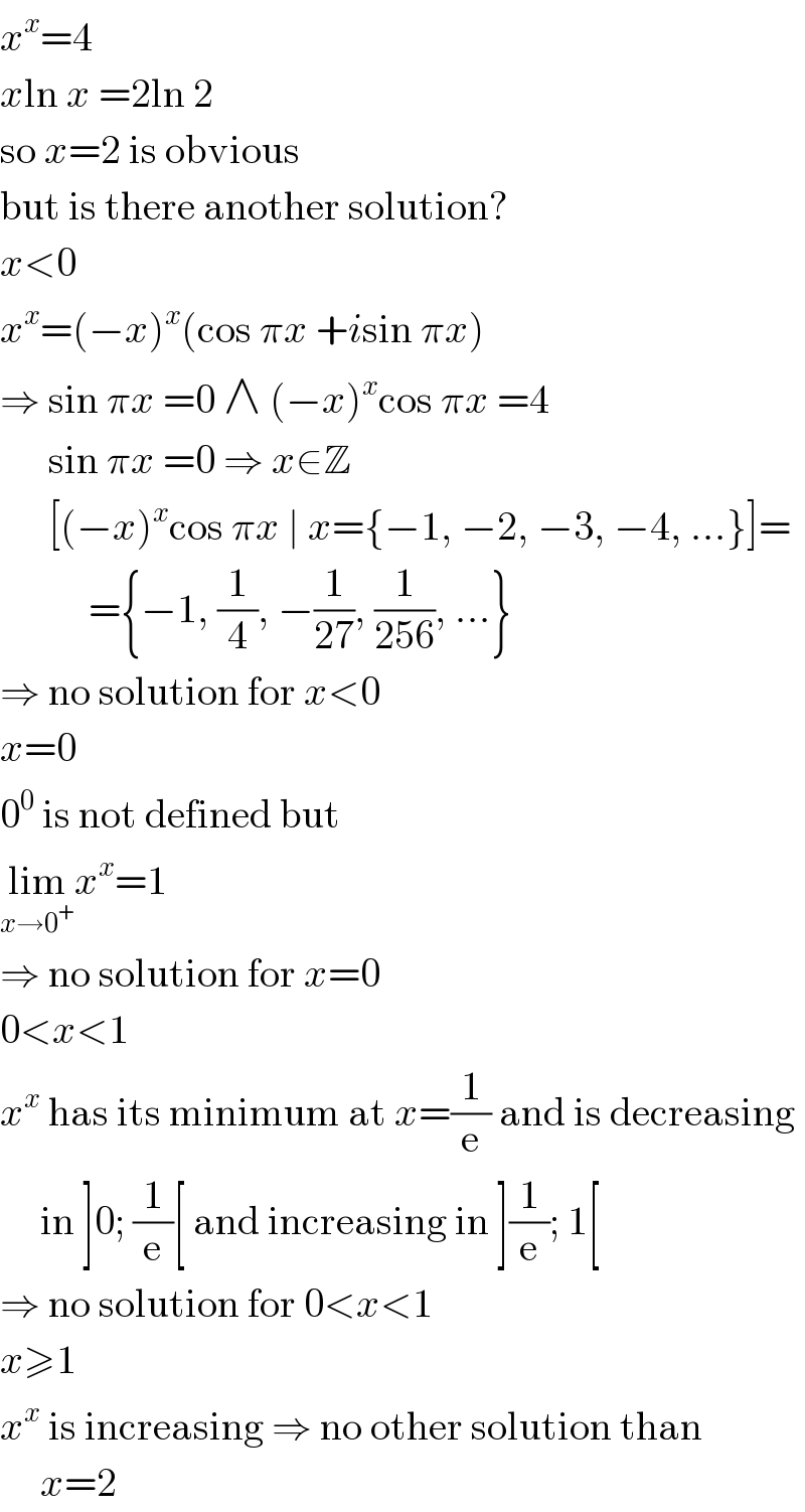x^x =4  xln x =2ln 2  so x=2 is obvious  but is there another solution?  x<0  x^x =(−x)^x (cos πx +isin πx)  ⇒ sin πx =0 ∧ (−x)^x cos πx =4        sin πx =0 ⇒ x∈Z        [(−x)^x cos πx ∣ x={−1, −2, −3, −4, ...}]=             ={−1, (1/4), −(1/(27)), (1/(256)), ...}  ⇒ no solution for x<0  x=0  0^0  is not defined but  lim_(x→0^+ ) x^x =1  ⇒ no solution for x=0  0<x<1  x^x  has its minimum at x=(1/e) and is decreasing       in ]0; (1/e)[ and increasing in ](1/e); 1[  ⇒ no solution for 0<x<1  x≥1  x^x  is increasing ⇒ no other solution than       x=2  
