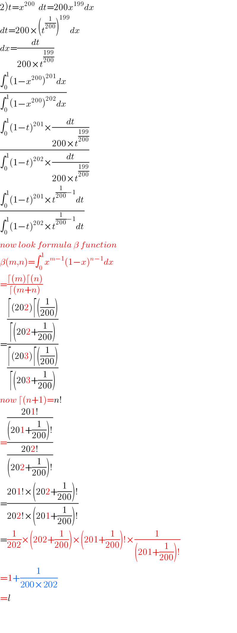 2)t=x^(200)   dt=200x^(199) dx  dt=200×(t^(1/(200)) )^(199) dx  dx=(dt/(200×t^((199)/(200)) ))  ((∫_0 ^1 (1−x^(200) )^(201) dx)/(∫_0 ^1 (1−x^(200) )^(202) dx))  ((∫_0 ^1 (1−t)^(201) ×(dt/(200×t^((199)/(200)) )))/(∫_0 ^1 (1−t)^(202) ×(dt/(200×t^((199)/(200)) ))))  ((∫_0 ^1 (1−t)^(201) ×t^((1/(200))−1) dt)/(∫_0 ^1 (1−t)^(202) ×t^((1/(200))−1) dt))  now look formula β function  β(m,n)=∫_0 ^1 x^(m−1) (1−x)^(n−1) dx  =((⌈(m)⌈(n))/(⌈(m+n)))  =(((⌈(202)⌈((1/(200))))/(⌈(202+(1/(200)))))/((⌈(203)⌈((1/(200))))/(⌈(203+(1/(200))))))  now ⌈(n+1)=n!  =(((201!)/((201+(1/(200)))!))/((202!)/((202+(1/(200)))!)))  =((201!×(202+(1/(200)))!)/(202!×(201+(1/(200)))!))  =(1/(202))×(202+(1/(200)))×(201+(1/(200)))!×(1/((201+(1/(200)))!))  =1+(1/(200×202))  =l      