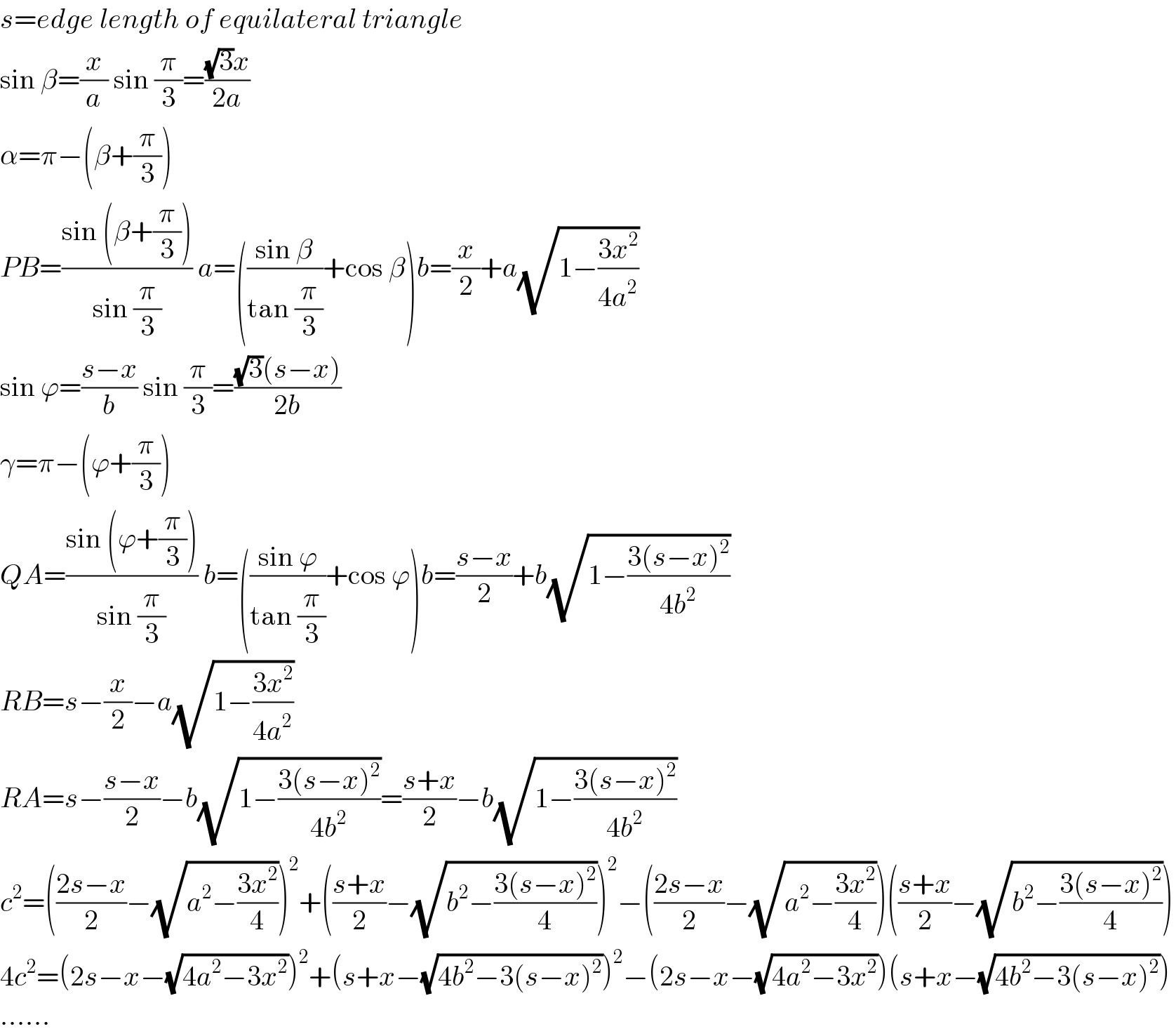 s=edge length of equilateral triangle  sin β=(x/a) sin (π/3)=(((√3)x)/(2a))  α=π−(β+(π/3))  PB=((sin (β+(π/3)))/(sin (π/3))) a=(((sin β)/(tan (π/3)))+cos β)b=(x/2)+a(√(1−((3x^2 )/(4a^2 ))))  sin ϕ=((s−x)/b) sin (π/3)=(((√3)(s−x))/(2b))  γ=π−(ϕ+(π/3))  QA=((sin (ϕ+(π/3)))/(sin (π/3))) b=(((sin ϕ)/(tan (π/3)))+cos ϕ)b=((s−x)/2)+b(√(1−((3(s−x)^2 )/(4b^2 ))))  RB=s−(x/2)−a(√(1−((3x^2 )/(4a^2 ))))  RA=s−((s−x)/2)−b(√(1−((3(s−x)^2 )/(4b^2 ))))=((s+x)/2)−b(√(1−((3(s−x)^2 )/(4b^2 ))))  c^2 =(((2s−x)/2)−(√(a^2 −((3x^2 )/4))))^2 +(((s+x)/2)−(√(b^2 −((3(s−x)^2 )/4))))^2 −(((2s−x)/2)−(√(a^2 −((3x^2 )/4))))(((s+x)/2)−(√(b^2 −((3(s−x)^2 )/4))))  4c^2 =(2s−x−(√(4a^2 −3x^2 )))^2 +(s+x−(√(4b^2 −3(s−x)^2 )))^2 −(2s−x−(√(4a^2 −3x^2 )))(s+x−(√(4b^2 −3(s−x)^2 )))  ......  