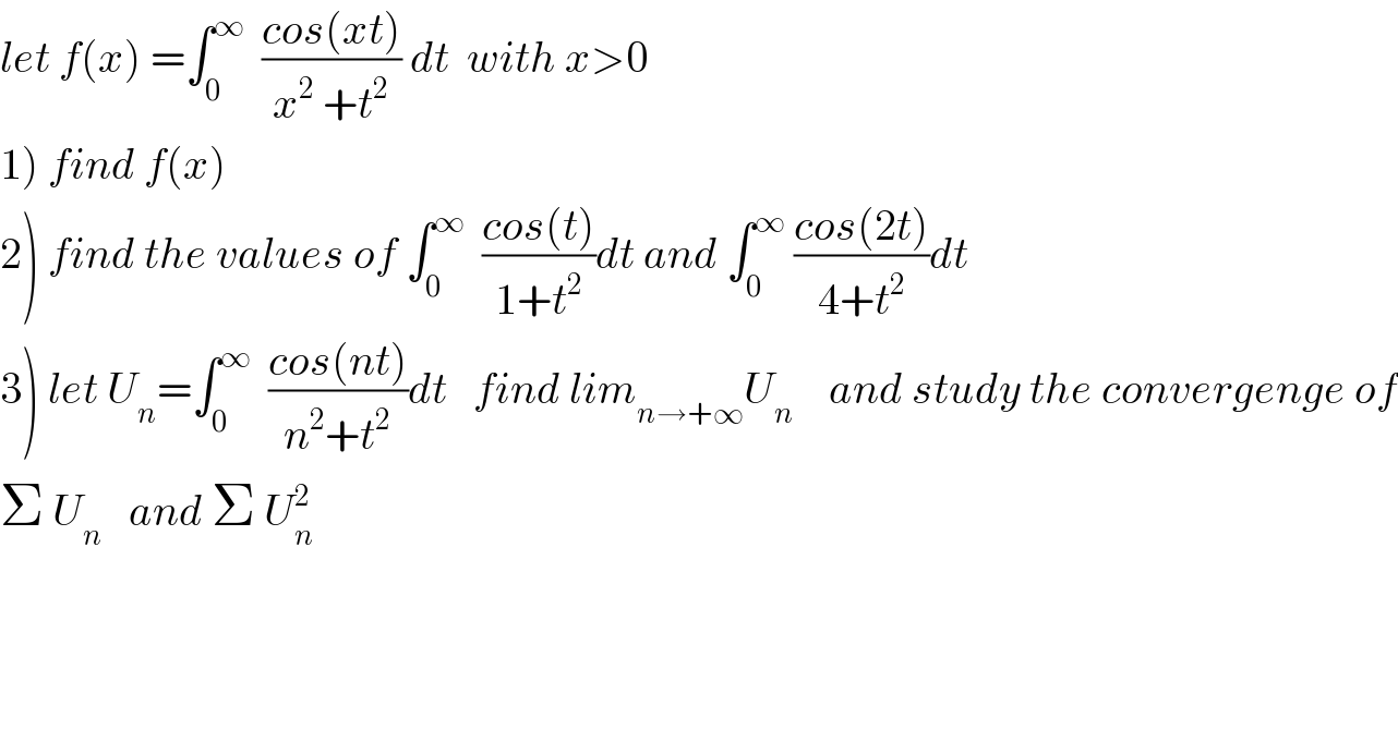 let f(x) =∫_0 ^∞   ((cos(xt))/(x^2  +t^2 )) dt  with x>0  1) find f(x)  2) find the values of ∫_0 ^∞   ((cos(t))/(1+t^2 ))dt and ∫_0 ^∞  ((cos(2t))/(4+t^2 ))dt  3) let U_n =∫_0 ^∞   ((cos(nt))/(n^2 +t^2 ))dt   find lim_(n→+∞) U_n     and study the convergenge of  Σ U_n    and Σ U_n ^2     