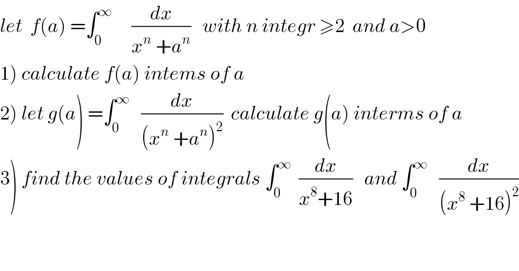 let  f(a) =∫_0 ^∞      (dx/(x^n  +a^n ))   with n integr ≥2  and a>0  1) calculate f(a) intems of a  2) let g(a) =∫_0 ^∞    (dx/((x^n  +a^n )^2 ))  calculate g(a) interms of a  3) find the values of integrals ∫_0 ^∞   (dx/(x^8 +16))   and ∫_0 ^∞    (dx/((x^8  +16)^2 ))  