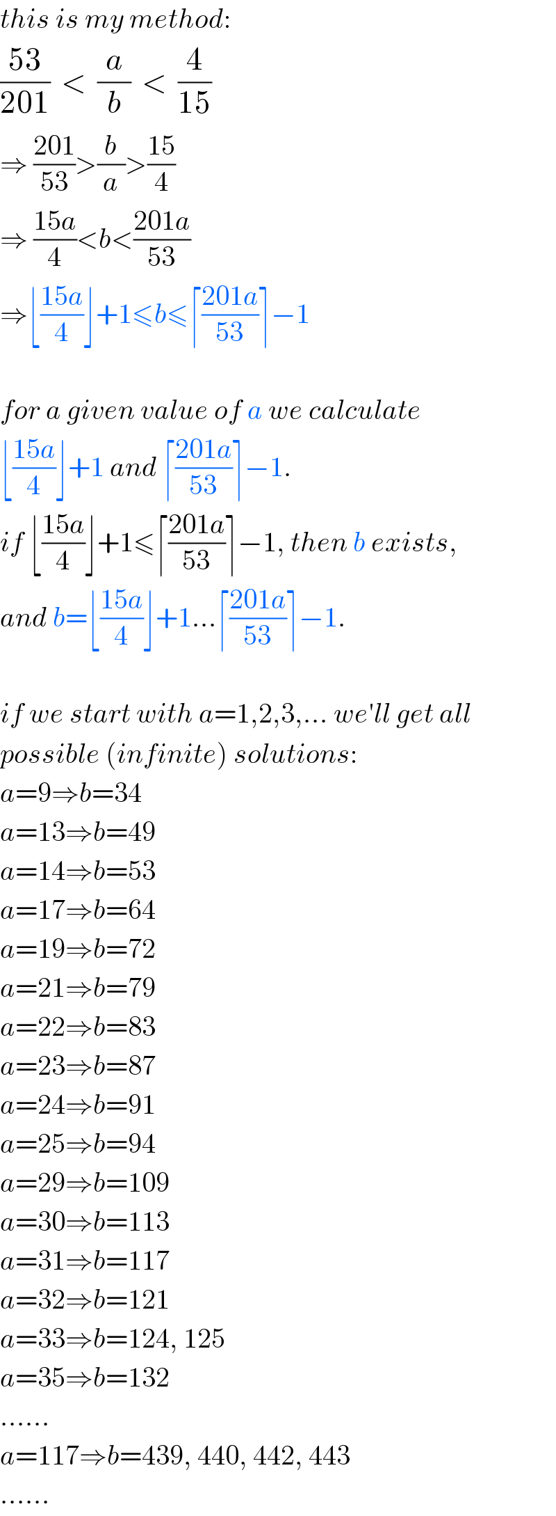 this is my method:  ((53)/(201))  <  (a/b)  <  (4/(15))  ⇒ ((201)/(53))>(b/a)>((15)/4)  ⇒ ((15a)/4)<b<((201a)/(53))  ⇒⌊((15a)/4)⌋+1≤b≤⌈((201a)/(53))⌉−1    for a given value of a we calculate  ⌊((15a)/4)⌋+1 and ⌈((201a)/(53))⌉−1.  if ⌊((15a)/4)⌋+1≤⌈((201a)/(53))⌉−1, then b exists,  and b=⌊((15a)/4)⌋+1...⌈((201a)/(53))⌉−1.    if we start with a=1,2,3,... we′ll get all  possible (infinite) solutions:  a=9⇒b=34  a=13⇒b=49  a=14⇒b=53  a=17⇒b=64  a=19⇒b=72  a=21⇒b=79  a=22⇒b=83  a=23⇒b=87  a=24⇒b=91  a=25⇒b=94  a=29⇒b=109  a=30⇒b=113  a=31⇒b=117  a=32⇒b=121  a=33⇒b=124, 125  a=35⇒b=132  ......  a=117⇒b=439, 440, 442, 443  ......  