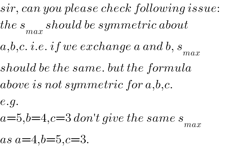 sir, can you please check following issue:  the s_(max)  should be symmetric about  a,b,c. i.e. if we exchange a and b, s_(max)   should be the same. but the formula  above is not symmetric for a,b,c.  e.g.  a=5,b=4,c=3 don′t give the same s_(max)   as a=4,b=5,c=3.  