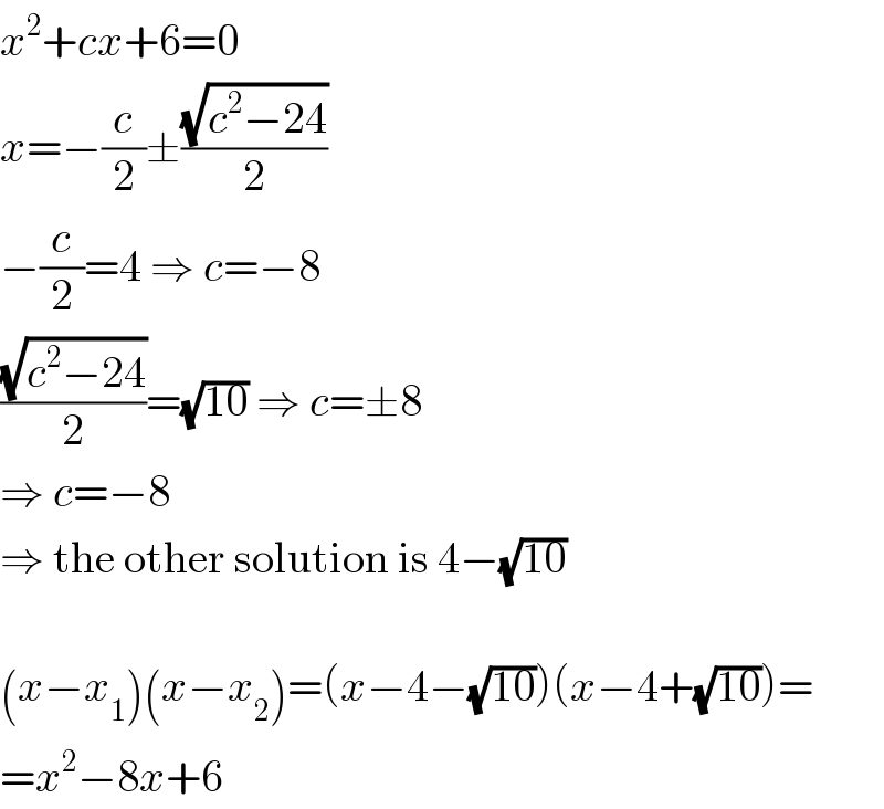 x^2 +cx+6=0  x=−(c/2)±((√(c^2 −24))/2)  −(c/2)=4 ⇒ c=−8  ((√(c^2 −24))/2)=(√(10)) ⇒ c=±8  ⇒ c=−8  ⇒ the other solution is 4−(√(10))    (x−x_1 )(x−x_2 )=(x−4−(√(10)))(x−4+(√(10)))=  =x^2 −8x+6  