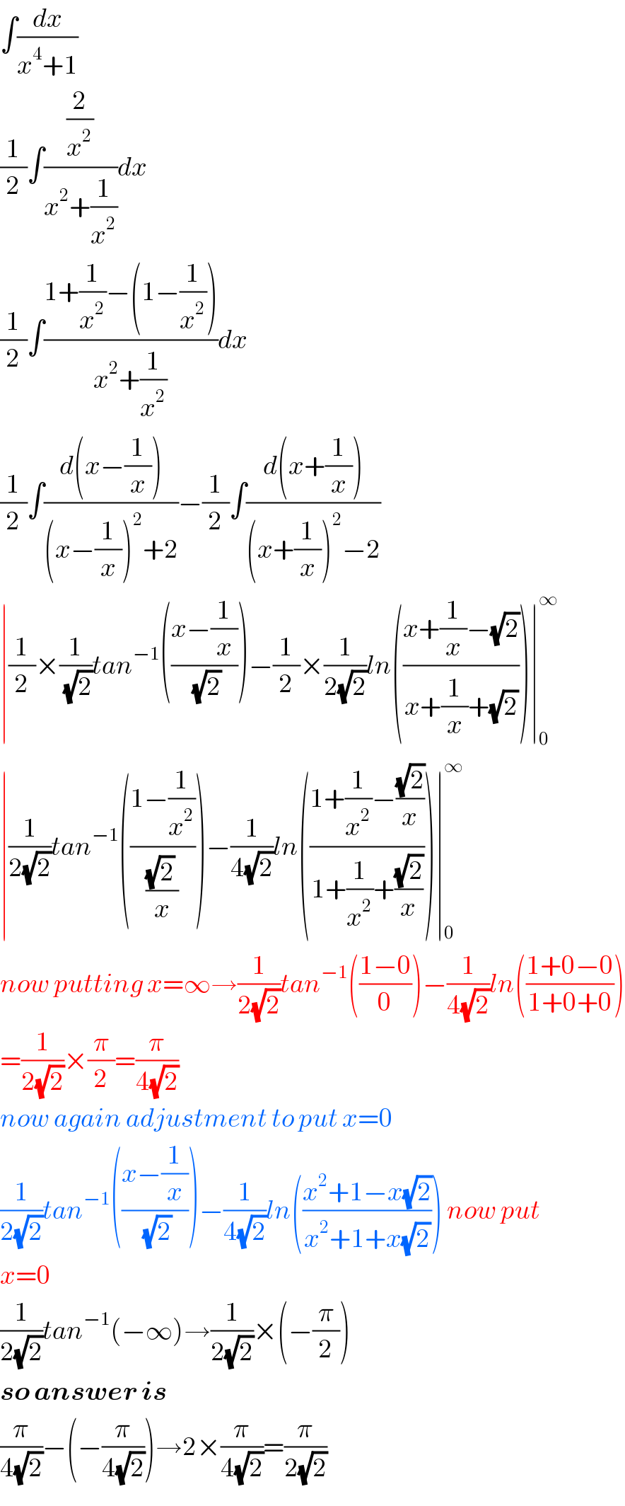 ∫(dx/(x^4 +1))  (1/2)∫((2/x^2 )/(x^2 +(1/x^2 )))dx  (1/2)∫((1+(1/x^2 )−(1−(1/x^2 )))/(x^2 +(1/x^2 )))dx  (1/2)∫((d(x−(1/x)))/((x−(1/x))^2 +2))−(1/2)∫((d(x+(1/x)))/((x+(1/x))^2 −2))  ∣(1/2)×(1/(√2))tan^(−1) (((x−(1/x))/(√2)))−(1/2)×(1/(2(√2)))ln(((x+(1/x)−(√2))/(x+(1/x)+(√2))))∣_0 ^∞   ∣(1/(2(√2)))tan^(−1) (((1−(1/x^2 ))/(((√2) )/x)))−(1/(4(√2)))ln(((1+(1/x^2 )−((√2)/x))/(1+(1/x^2 )+((√2)/x))))∣_0 ^∞   now putting x=∞→(1/(2(√2)))tan^(−1) (((1−0)/0))−(1/(4(√2)))ln(((1+0−0)/(1+0+0)))  =(1/(2(√2)))×(π/2)=(π/(4(√2)))  now again adjustment to put x=0  (1/(2(√2)))tan^(−1) (((x−(1/x))/(√2)))−(1/(4(√2)))ln(((x^2 +1−x(√2))/(x^2 +1+x(√2)))) now put  x=0  (1/(2(√2)))tan^(−1) (−∞)→(1/(2(√2)))×(−(π/2))  so answer is  (π/(4(√2)))−(−(π/(4(√2))))→2×(π/(4(√2)))=(π/(2(√2)))  