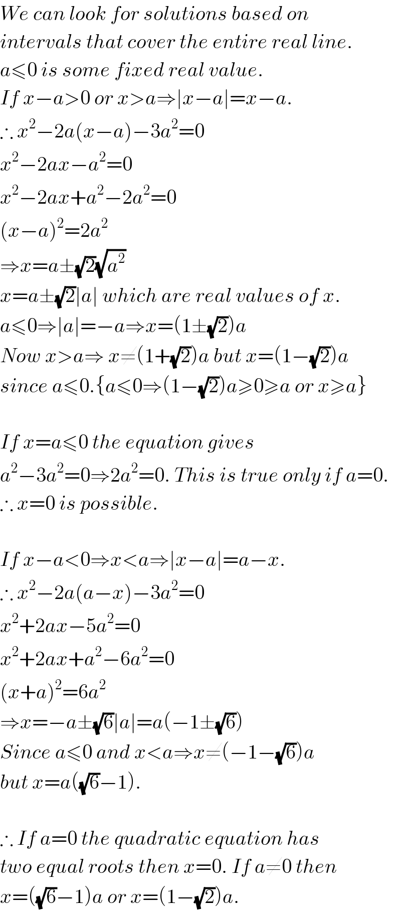 We can look for solutions based on  intervals that cover the entire real line.  a≤0 is some fixed real value.  If x−a>0 or x>a⇒∣x−a∣=x−a.  ∴ x^2 −2a(x−a)−3a^2 =0  x^2 −2ax−a^2 =0  x^2 −2ax+a^2 −2a^2 =0  (x−a)^2 =2a^2   ⇒x=a±(√2)(√a^2 )  x=a±(√2)∣a∣ which are real values of x.  a≤0⇒∣a∣=−a⇒x=(1±(√2))a  Now x>a⇒ x≠(1+(√2))a but x=(1−(√2))a  since a≤0.{a≤0⇒(1−(√2))a≥0≥a or x≥a}    If x=a≤0 the equation gives  a^2 −3a^2 =0⇒2a^2 =0. This is true only if a=0.  ∴ x=0 is possible.    If x−a<0⇒x<a⇒∣x−a∣=a−x.  ∴ x^2 −2a(a−x)−3a^2 =0  x^2 +2ax−5a^2 =0  x^2 +2ax+a^2 −6a^2 =0  (x+a)^2 =6a^2   ⇒x=−a±(√6)∣a∣=a(−1±(√6))  Since a≤0 and x<a⇒x≠(−1−(√6))a  but x=a((√6)−1).    ∴ If a=0 the quadratic equation has  two equal roots then x=0. If a≠0 then   x=((√6)−1)a or x=(1−(√2))a.  
