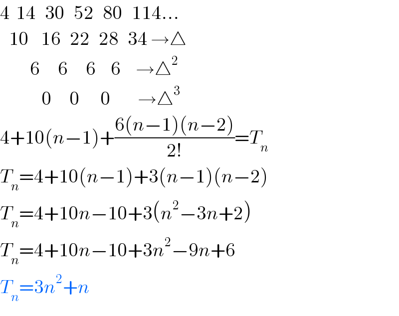 4  14   30   52   80   114...     10    16   22   28   34 →△            6      6      6     6     →△^2                 0      0       0         →△^3   4+10(n−1)+((6(n−1)(n−2))/(2!))=T_n   T_n =4+10(n−1)+3(n−1)(n−2)  T_n =4+10n−10+3(n^2 −3n+2)  T_n =4+10n−10+3n^2 −9n+6  T_n =3n^2 +n  