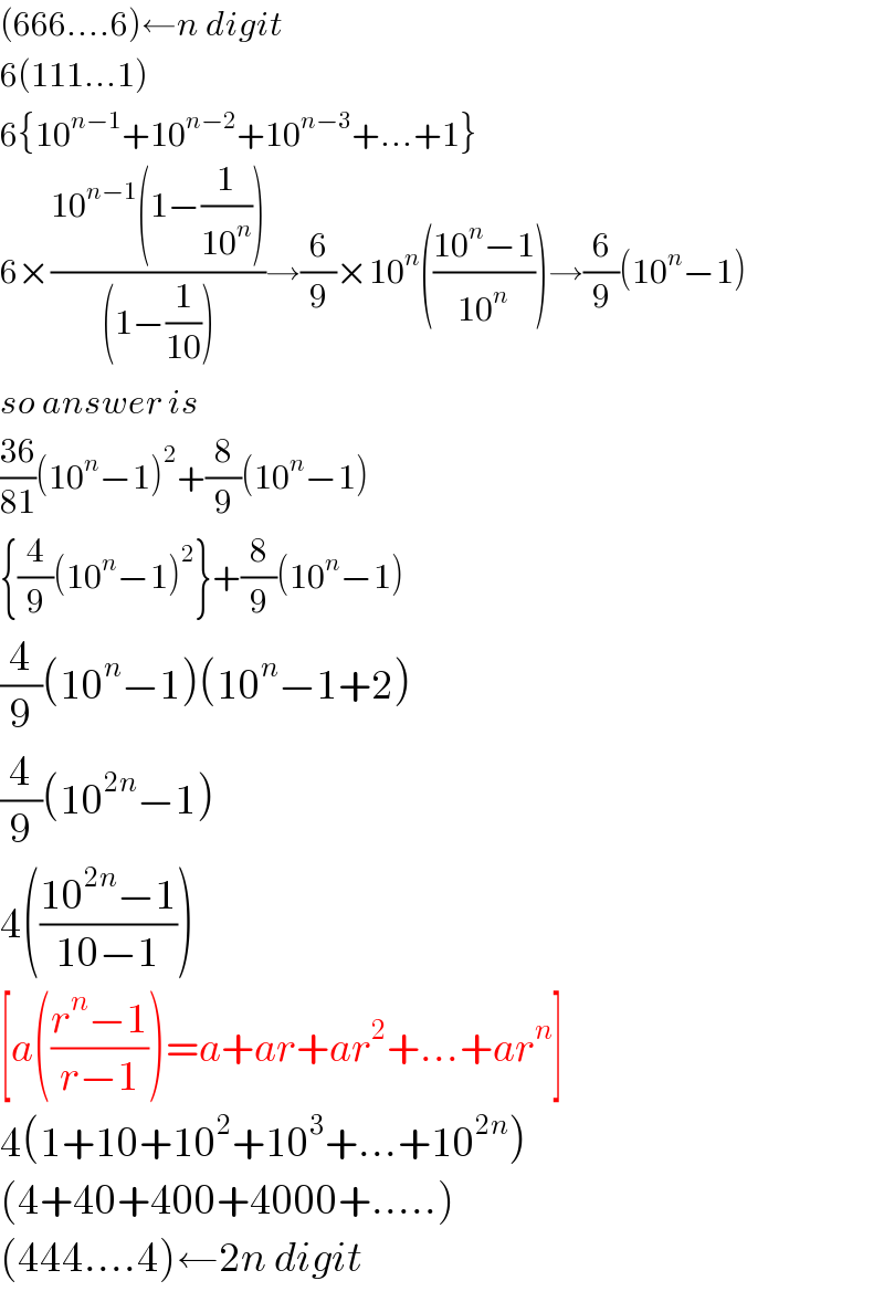 (666....6)←n digit  6(111...1)  6{10^(n−1) +10^(n−2) +10^(n−3) +...+1}  6×((10^(n−1) (1−(1/(10^n ))))/((1−(1/(10)))))→(6/9)×10^n (((10^n −1)/(10^n )))→(6/9)(10^n −1)  so answer is  ((36)/(81))(10^n −1)^2 +(8/9)(10^n −1)  {(4/9)(10^n −1)^2 }+(8/9)(10^n −1)  (4/9)(10^n −1)(10^n −1+2)  (4/9)(10^(2n) −1)  4(((10^(2n) −1)/(10−1)))  [a(((r^n −1)/(r−1)))=a+ar+ar^2 +...+ar^n ]  4(1+10+10^2 +10^3 +...+10^(2n) )  (4+40+400+4000+.....)  (444....4)←2n digit  