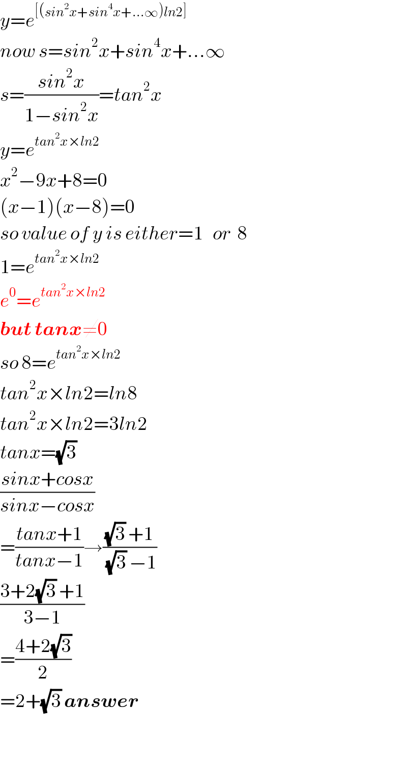 y=e^([(sin^2 x+sin^4 x+...∞)ln2])   now s=sin^2 x+sin^4 x+...∞  s=((sin^2 x)/(1−sin^2 x))=tan^2 x  y=e^(tan^2 x×ln2)   x^2 −9x+8=0  (x−1)(x−8)=0  so value of y is either=1   or  8  1=e^(tan^2 x×ln2)   e^0 =e^(tan^2 x×ln2)   but tanx≠0  so 8=e^(tan^2 x×ln2)   tan^2 x×ln2=ln8  tan^2 x×ln2=3ln2  tanx=(√3)   ((sinx+cosx)/(sinx−cosx))  =((tanx+1)/(tanx−1))→(((√3) +1)/((√3) −1))  ((3+2(√3) +1)/(3−1))  =((4+2(√3))/2)  =2+(√3) answer    