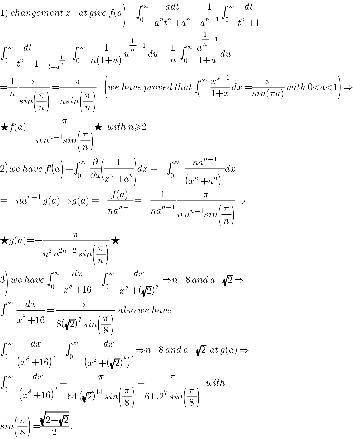 1) changement x=at give f(a) =∫_0 ^∞    ((adt)/(a^n t^n  +a^n )) =(1/a^(n−1) ) ∫_0 ^∞   (dt/(t^n  +1))  ∫_0 ^∞   (dt/(t^n  +1)) =_(t=u^(1/n) )     ∫_0 ^∞    (1/(n(1+u))) u^((1/n)−1)  du =(1/n) ∫_0 ^∞   (u^((1/n)−1) /(1+u)) du  =(1/n) (π/(sin((π/n)))) =(π/(nsin((π/n))))    (we have proved that ∫_0 ^∞   (x^(a−1) /(1+x)) dx =(π/(sin(πa))) with 0<a<1) ⇒  ★f(a) =(π/(n a^(n−1) sin((π/n))))★  with n≥2  2)we have f^′ (a) =∫_0 ^∞   (∂/∂a)((1/(x^n  +a^n )))dx =−∫_0 ^∞    ((na^(n−1) )/((x^n  +a^n )^2 ))dx  =−na^(n−1)  g(a) ⇒g(a) =−((f(a))/(na^(n−1) )) =−(1/(na^(n−1) )) (π/(n a^(n−1) sin((π/n)))) ⇒  ★g(a)=−(π/(n^2  a^(2n−2)  sin((π/n)))) ★  3) we have ∫_0 ^∞   (dx/(x^8  +16)) =∫_0 ^∞    (dx/(x^8  +((√2))^8 ))  ⇒n=8 and a=(√2) ⇒  ∫_0 ^∞   (dx/(x^8  +16)) = (π/(8((√2))^7  sin((π/8))))  also we have  ∫_0 ^∞   (dx/((x^8  +16)^2 )) =∫_0 ^∞    (dx/((x^2  +((√2))^8 )^2 )) ⇒n=8 and a=(√2)  at g(a) ⇒  ∫_0 ^∞    (dx/((x^8  +16)^2 )) =(π/(64 ((√2))^(14)  sin((π/8)))) =(π/(64 .2^7  sin((π/8))))   with  sin((π/8)) =((√(2−(√2)))/2) .  