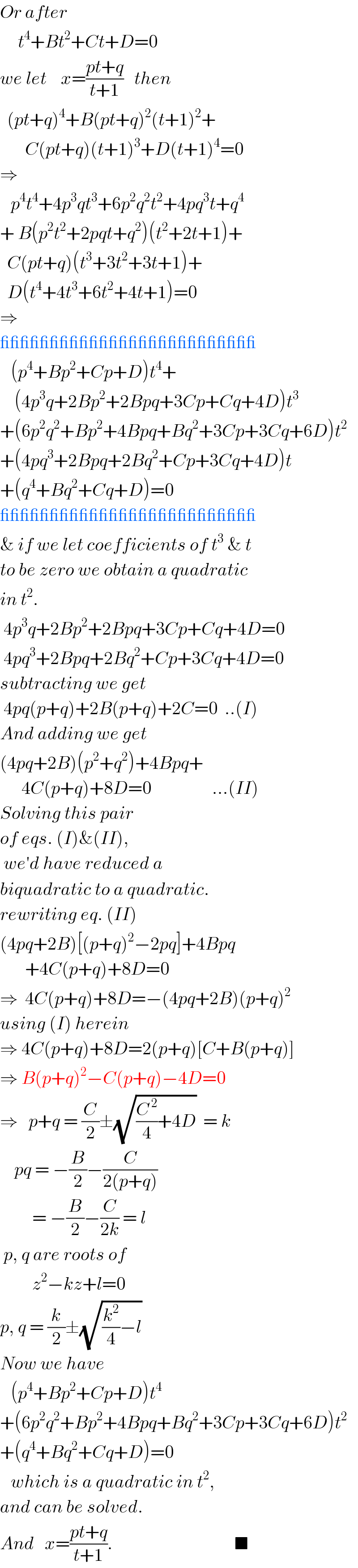 Or after        t^4 +Bt^2 +Ct+D=0  we let    x=((pt+q)/(t+1))   then    (pt+q)^4 +B(pt+q)^2 (t+1)^2 +         C(pt+q)(t+1)^3 +D(t+1)^4 =0  ⇒     p^4 t^4 +4p^3 qt^3 +6p^2 q^2 t^2 +4pq^3 t+q^4   + B(p^2 t^2 +2pqt+q^2 )(t^2 +2t+1)+    C(pt+q)(t^3 +3t^2 +3t+1)+    D(t^4 +4t^3 +6t^2 +4t+1)=0  ⇒  __________________________     (p^4 +Bp^2 +Cp+D)t^4 +      (4p^3 q+2Bp^2 +2Bpq+3Cp+Cq+4D)t^3   +(6p^2 q^2 +Bp^2 +4Bpq+Bq^2 +3Cp+3Cq+6D)t^2   +(4pq^3 +2Bpq+2Bq^2 +Cp+3Cq+4D)t  +(q^4 +Bq^2 +Cq+D)=0  __________________________  & if we let coefficients of t^3  & t  to be zero we obtain a quadratic  in t^2 .   4p^3 q+2Bp^2 +2Bpq+3Cp+Cq+4D=0   4pq^3 +2Bpq+2Bq^2 +Cp+3Cq+4D=0  subtracting we get   4pq(p+q)+2B(p+q)+2C=0  ..(I)  And adding we get  (4pq+2B)(p^2 +q^2 )+4Bpq+        4C(p+q)+8D=0                 ...(II)  Solving this pair  of eqs. (I)&(II),   we′d have reduced a   biquadratic to a quadratic.  rewriting eq. (II)  (4pq+2B)[(p+q)^2 −2pq]+4Bpq         +4C(p+q)+8D=0  ⇒  4C(p+q)+8D=−(4pq+2B)(p+q)^2   using (I) herein  ⇒ 4C(p+q)+8D=2(p+q)[C+B(p+q)]  ⇒ B(p+q)^2 −C(p+q)−4D=0  ⇒   p+q = (C/2)±(√((C^( 2) /4)+4D))  = k      pq = −(B/2)−(C/(2(p+q)))            = −(B/2)−(C/(2k)) = l   p, q are roots of           z^2 −kz+l=0  p, q = (k/2)±(√((k^2 /4)−l))  Now we have     (p^4 +Bp^2 +Cp+D)t^4   +(6p^2 q^2 +Bp^2 +4Bpq+Bq^2 +3Cp+3Cq+6D)t^2   +(q^4 +Bq^2 +Cq+D)=0     which is a quadratic in t^2 ,  and can be solved.  And   x=((pt+q)/(t+1)).                                  ■  