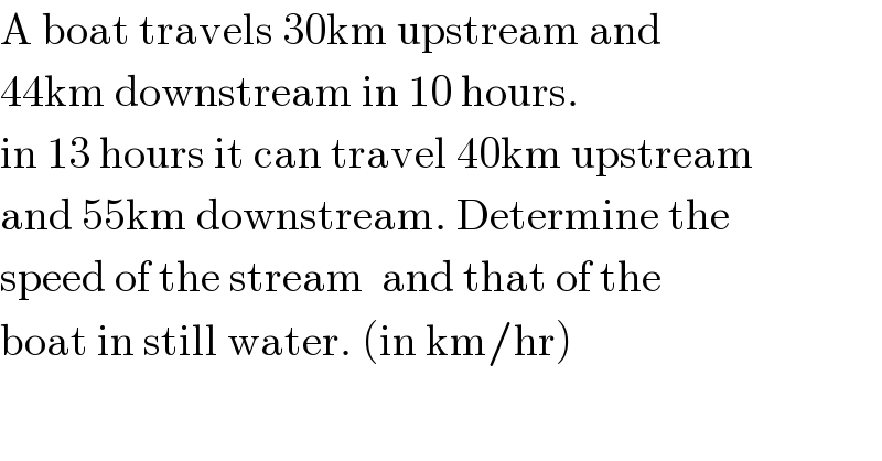 A boat travels 30km upstream and   44km downstream in 10 hours.   in 13 hours it can travel 40km upstream  and 55km downstream. Determine the  speed of the stream  and that of the   boat in still water. (in km/hr)  