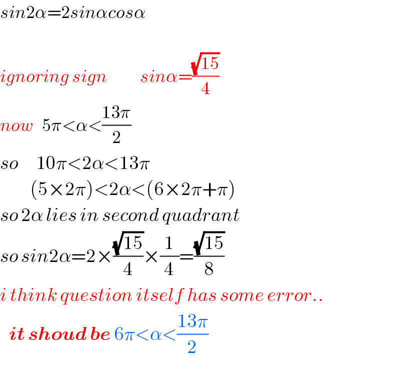 sin2α=2sinαcosα    ignoring sign           sinα=((√(15))/4)  now   5π<α<((13π)/2)  so      10π<2α<13π            (5×2π)<2α<(6×2π+π)  so 2α lies in second quadrant  so sin2α=2×((√(15))/4)×(1/4)=((√(15))/8)  i think question itself has some error..     it shoud be 6π<α<((13π)/2)  