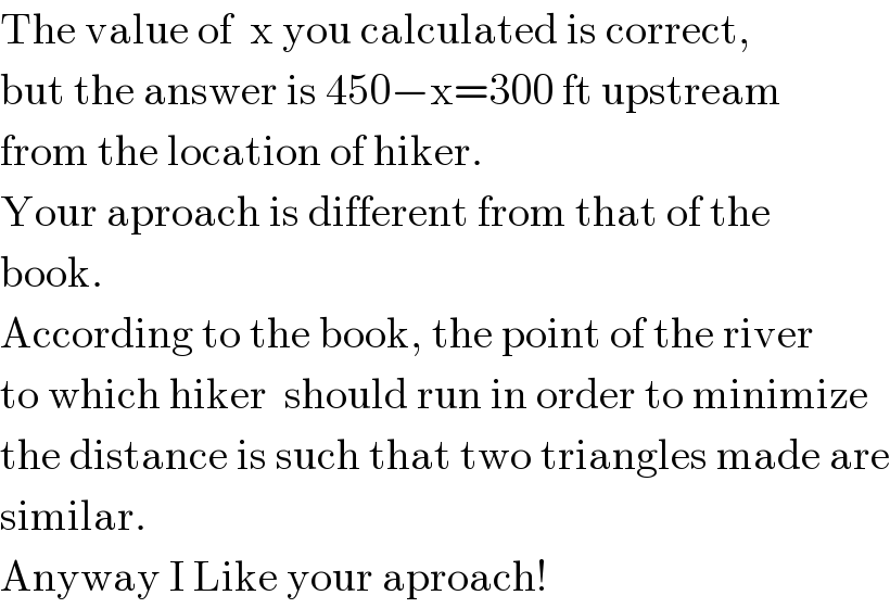 The value of  x you calculated is correct,  but the answer is 450−x=300 ft upstream  from the location of hiker.  Your aproach is different from that of the   book.  According to the book, the point of the river  to which hiker  should run in order to minimize  the distance is such that two triangles made are  similar.  Anyway I Like your aproach!  