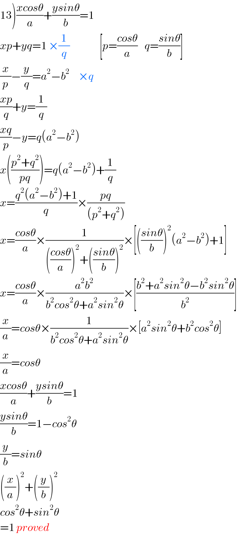13)((xcosθ)/a)+((ysinθ)/b)=1  xp+yq=1 ×(1/q)                 [p=((cosθ)/a)    q=((sinθ)/b)]  (x/p)−(y/q)=a^2 −b^2      ×q  ((xp)/q)+y=(1/q)  ((xq)/p)−y=q(a^2 −b^2 )  x(((p^2 +q^2 )/(pq)))=q(a^2 −b^2 )+(1/q)  x=((q^2 (a^2 −b^2 )+1)/q)×((pq)/((p^2 +q^2 )))  x=((cosθ)/a)×(1/((((cosθ)/a))^2 +(((sinθ)/b))^2 ))×[(((sinθ)/b))^2 (a^2 −b^2 )+1]  x=((cosθ)/a)×((a^2 b^2 )/(b^2 cos^2 θ+a^2 sin^2 θ))×[((b^2 +a^2 sin^2 θ−b^2 sin^2 θ)/b^2 )]  (x/a)=cosθ×(1/(b^2 cos^2 θ+a^2 sin^2 θ))×[a^2 sin^2 θ+b^2 cos^2 θ]  (x/a)=cosθ  ((xcosθ)/a)+((ysinθ)/b)=1  ((ysinθ)/b)=1−cos^2 θ  (y/b)=sinθ  ((x/a))^2 +((y/b))^2   cos^2 θ+sin^2 θ  =1 proved  