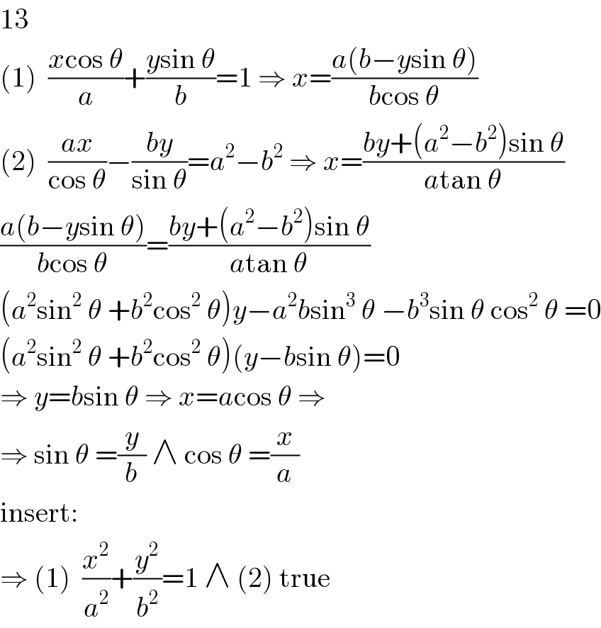 13  (1)  ((xcos θ)/a)+((ysin θ)/b)=1 ⇒ x=((a(b−ysin θ))/(bcos θ))  (2)  ((ax)/(cos θ))−((by)/(sin θ))=a^2 −b^2  ⇒ x=((by+(a^2 −b^2 )sin θ)/(atan θ))  ((a(b−ysin θ))/(bcos θ))=((by+(a^2 −b^2 )sin θ)/(atan θ))  (a^2 sin^2  θ +b^2 cos^2  θ)y−a^2 bsin^3  θ −b^3 sin θ cos^2  θ =0  (a^2 sin^2  θ +b^2 cos^2  θ)(y−bsin θ)=0  ⇒ y=bsin θ ⇒ x=acos θ ⇒  ⇒ sin θ =(y/b) ∧ cos θ =(x/a)  insert:  ⇒ (1)  (x^2 /a^2 )+(y^2 /b^2 )=1 ∧ (2) true  