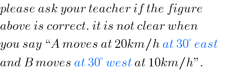 please ask your teacher if the figure  above is correct. it is not clear when  you say “A moves at 20km/h at 30° east  and B moves at 30° west at 10km/h”.  