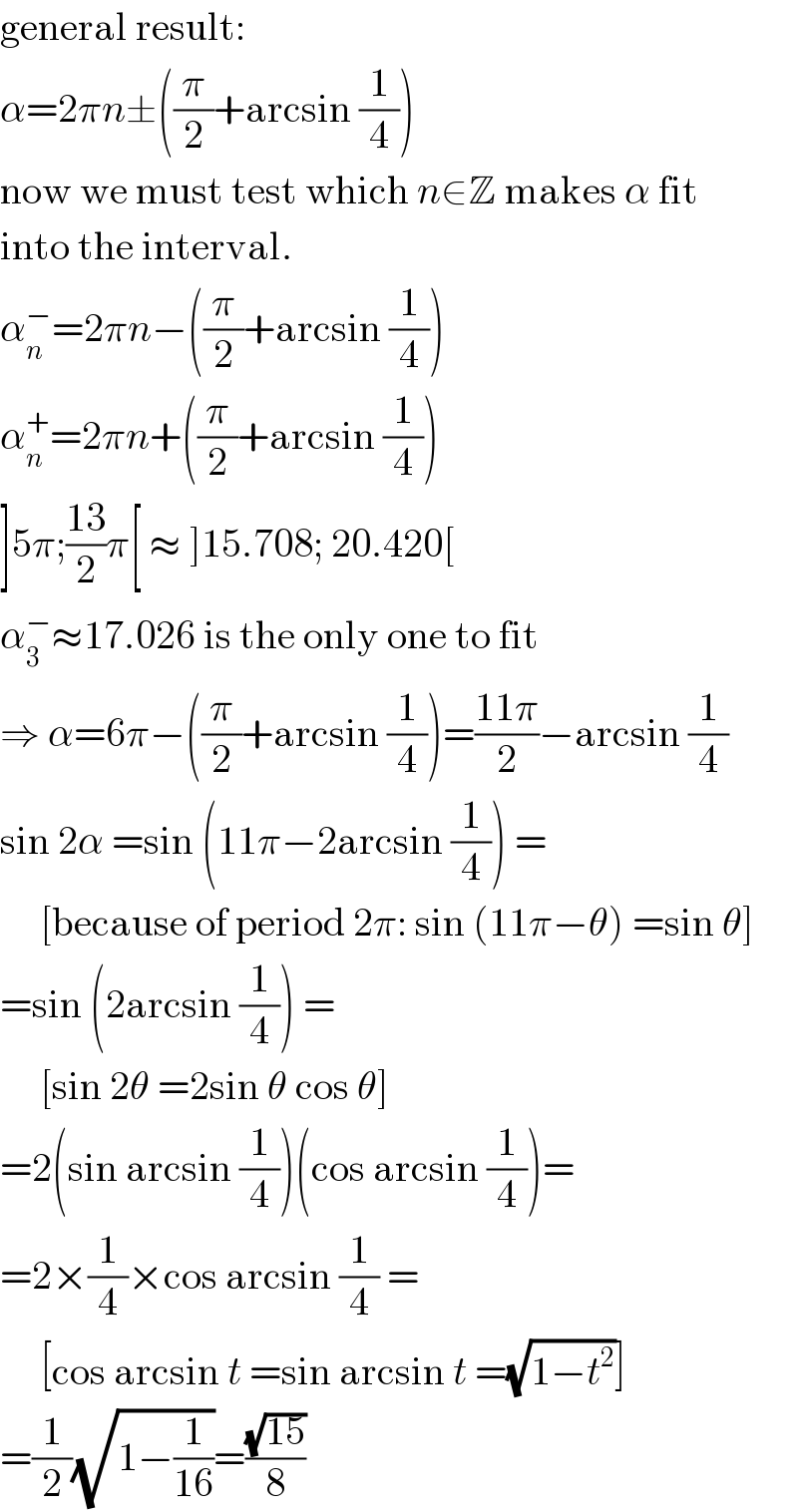 general result:  α=2πn±((π/2)+arcsin (1/4))  now we must test which n∈Z makes α fit  into the interval.  α_n ^− =2πn−((π/2)+arcsin (1/4))  α_n ^+ =2πn+((π/2)+arcsin (1/4))  ]5π;((13)/2)π[ ≈ ]15.708; 20.420[  α_3 ^− ≈17.026 is the only one to fit  ⇒ α=6π−((π/2)+arcsin (1/4))=((11π)/2)−arcsin (1/4)  sin 2α =sin (11π−2arcsin (1/4)) =       [because of period 2π: sin (11π−θ) =sin θ]  =sin (2arcsin (1/4)) =       [sin 2θ =2sin θ cos θ]  =2(sin arcsin (1/4))(cos arcsin (1/4))=  =2×(1/4)×cos arcsin (1/4) =       [cos arcsin t =sin arcsin t =(√(1−t^2 ))]  =(1/2)(√(1−(1/(16))))=((√(15))/8)  