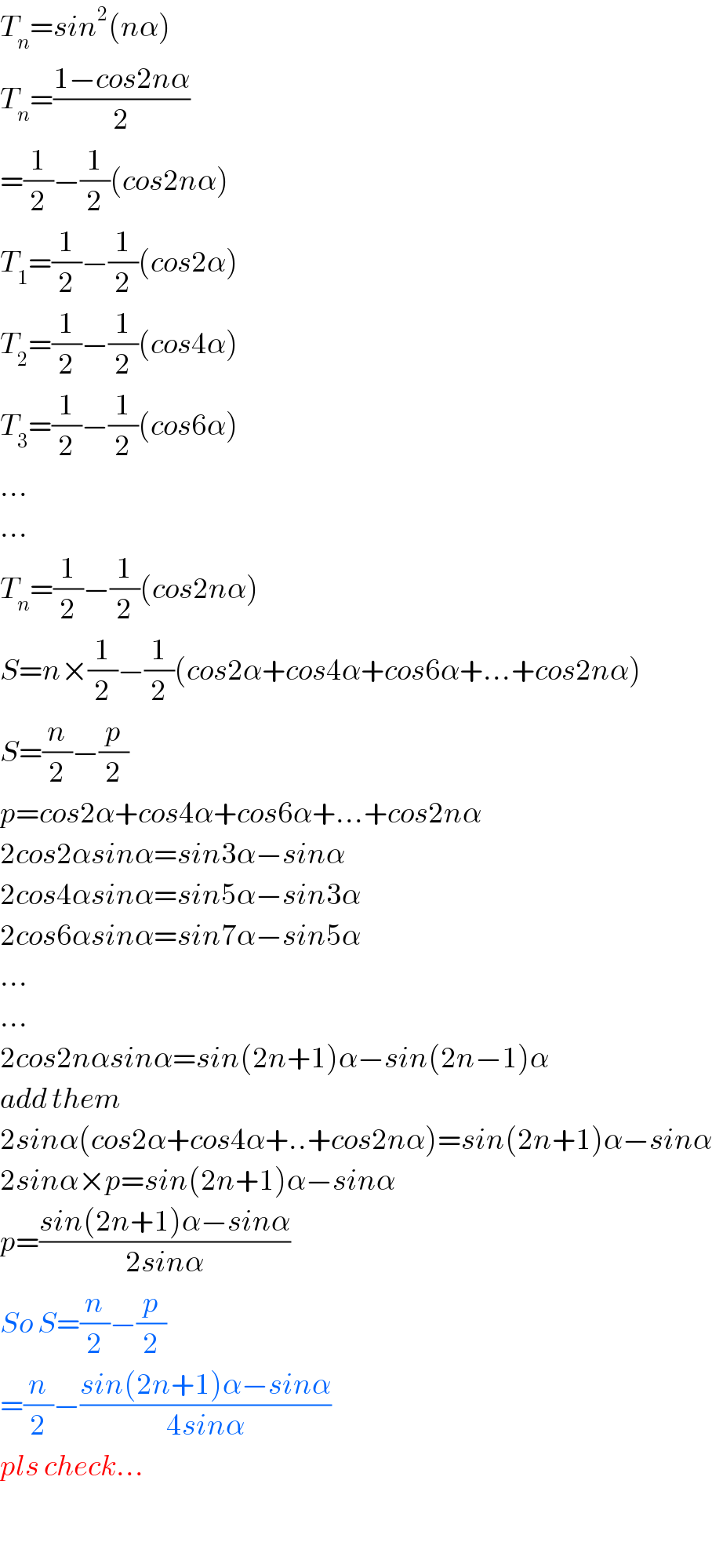 T_n =sin^2 (nα)  T_n =((1−cos2nα)/2)  =(1/2)−(1/2)(cos2nα)  T_1 =(1/2)−(1/2)(cos2α)  T_2 =(1/2)−(1/2)(cos4α)  T_3 =(1/2)−(1/2)(cos6α)  ...  ...  T_n =(1/2)−(1/2)(cos2nα)  S=n×(1/2)−(1/2)(cos2α+cos4α+cos6α+...+cos2nα)  S=(n/2)−(p/2)  p=cos2α+cos4α+cos6α+...+cos2nα  2cos2αsinα=sin3α−sinα  2cos4αsinα=sin5α−sin3α  2cos6αsinα=sin7α−sin5α  ...  ...  2cos2nαsinα=sin(2n+1)α−sin(2n−1)α  add them  2sinα(cos2α+cos4α+..+cos2nα)=sin(2n+1)α−sinα  2sinα×p=sin(2n+1)α−sinα  p=((sin(2n+1)α−sinα)/(2sinα))  So S=(n/2)−(p/2)  =(n/2)−((sin(2n+1)α−sinα)/(4sinα))  pls check...    