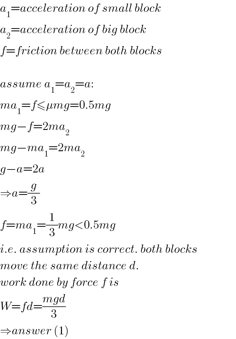 a_1 =acceleration of small block  a_2 =acceleration of big block  f=friction between both blocks    assume a_1 =a_2 =a:  ma_1 =f≤μmg=0.5mg  mg−f=2ma_2   mg−ma_1 =2ma_2   g−a=2a  ⇒a=(g/3)  f=ma_1 =(1/3)mg<0.5mg  i.e. assumption is correct. both blocks  move the same distance d.  work done by force f is  W=fd=((mgd)/3)  ⇒answer (1)  