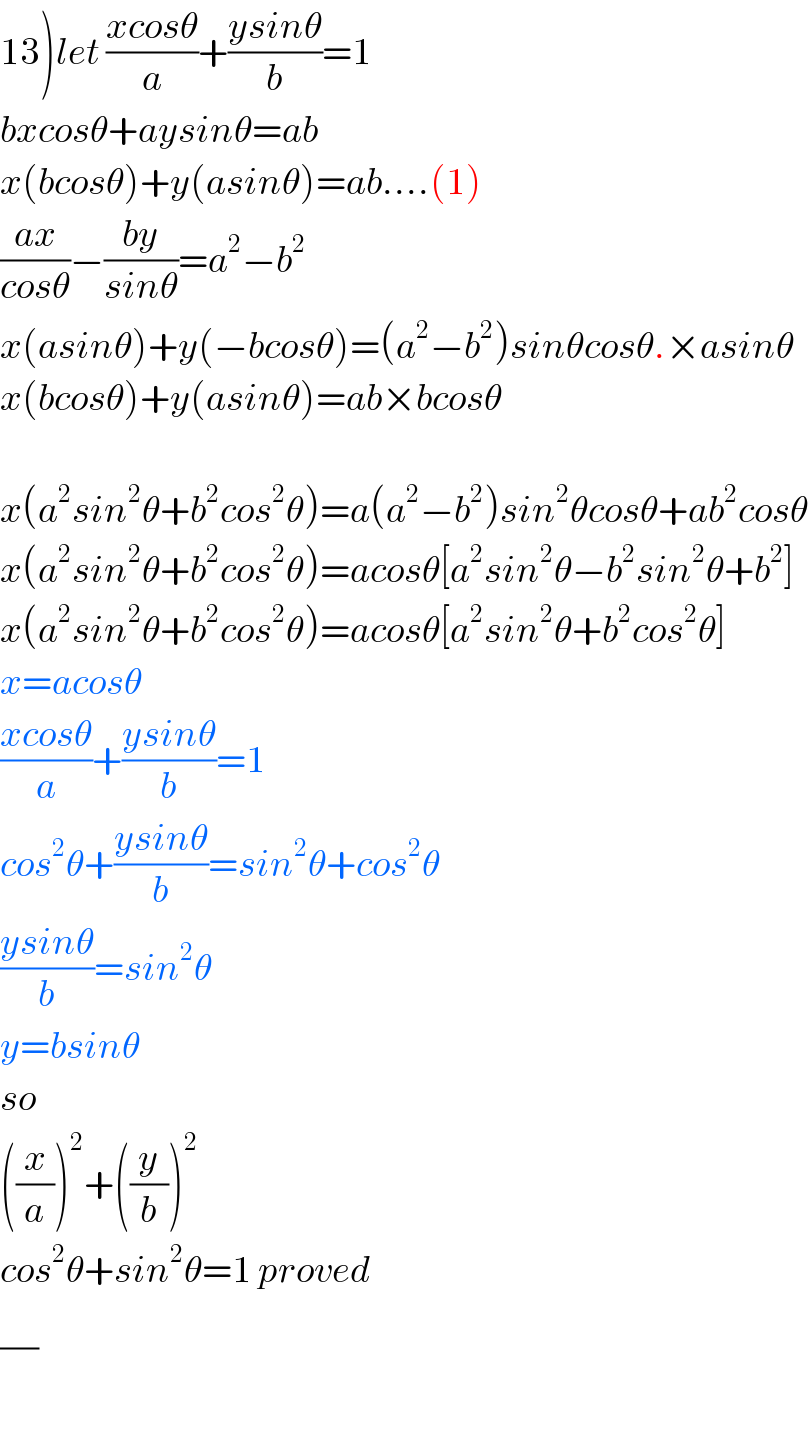 13)let ((xcosθ)/a)+((ysinθ)/b)=1  bxcosθ+aysinθ=ab  x(bcosθ)+y(asinθ)=ab....(1)  ((ax)/(cosθ))−((by)/(sinθ))=a^2 −b^2   x(asinθ)+y(−bcosθ)=(a^2 −b^2 )sinθcosθ.×asinθ  x(bcosθ)+y(asinθ)=ab×bcosθ    x(a^2 sin^2 θ+b^2 cos^2 θ)=a(a^2 −b^2 )sin^2 θcosθ+ab^2 cosθ  x(a^2 sin^2 θ+b^2 cos^2 θ)=acosθ[a^2 sin^2 θ−b^2 sin^2 θ+b^2 ]  x(a^2 sin^2 θ+b^2 cos^2 θ)=acosθ[a^2 sin^2 θ+b^2 cos^2 θ]  x=acosθ  ((xcosθ)/a)+((ysinθ)/b)=1  cos^2 θ+((ysinθ)/b)=sin^2 θ+cos^2 θ  ((ysinθ)/b)=sin^2 θ  y=bsinθ  so  ((x/a))^2 +((y/b))^2   cos^2 θ+sin^2 θ=1 proved  (/)  