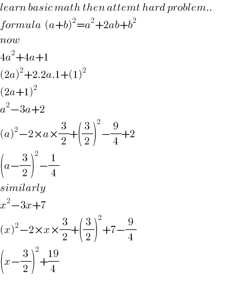 learn basic math then attemt hard problem..  formula  (a+b)^2 =a^2 +2ab+b^2   now   4a^2 +4a+1  (2a)^2 +2.2a.1+(1)^2   (2a+1)^2   a^2 −3a+2  (a)^2 −2×a×(3/2)+((3/2))^2 −(9/4)+2  (a−(3/2))^2 −(1/4)  similarly  x^2 −3x+7  (x)^2 −2×x×(3/2)+((3/2))^2 +7−(9/4)  (x−(3/2))^2 +((19)/4)  