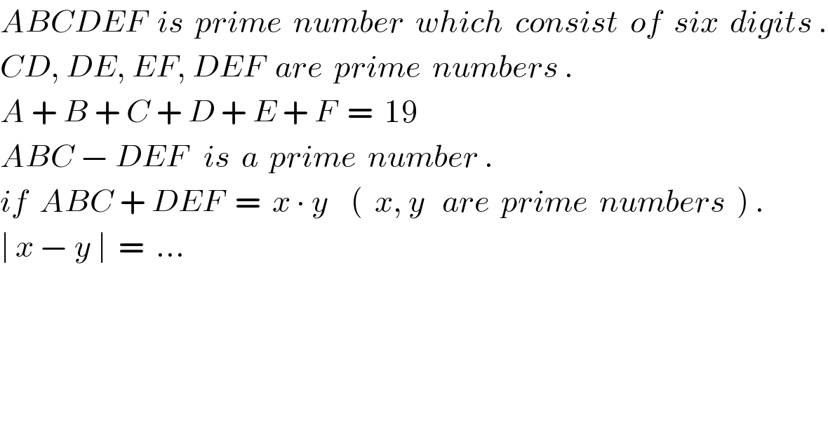 ABCDEF  is  prime  number  which  consist  of  six  digits .  CD, DE, EF, DEF  are  prime  numbers .  A + B + C + D + E + F  =  19  ABC − DEF   is  a  prime  number .  if  ABC + DEF  =  x ∙ y    (  x, y   are  prime  numbers  ) .  ∣ x − y ∣  =  ...   