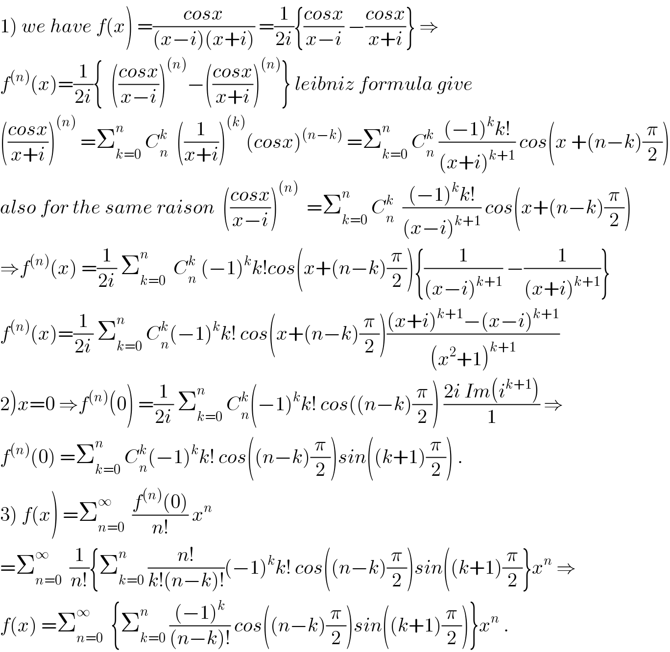 1) we have f(x) =((cosx)/((x−i)(x+i))) =(1/(2i)){((cosx)/(x−i)) −((cosx)/(x+i))} ⇒  f^((n)) (x)=(1/(2i)){  (((cosx)/(x−i)))^((n)) −(((cosx)/(x+i)))^((n)) } leibniz formula give  (((cosx)/(x+i)))^((n))  =Σ_(k=0) ^n  C_n ^k   ((1/(x+i)))^((k)) (cosx)^((n−k))  =Σ_(k=0) ^n  C_n ^k  (((−1)^k k!)/((x+i)^(k+1) )) cos(x +(n−k)(π/2))  also for the same raison  (((cosx)/(x−i)))^((n))   =Σ_(k=0) ^n  C_n ^k   (((−1)^k k!)/((x−i)^(k+1) )) cos(x+(n−k)(π/2))  ⇒f^((n)) (x) =(1/(2i)) Σ_(k=0) ^n   C_n ^k  (−1)^k k!cos(x+(n−k)(π/2)){(1/((x−i)^(k+1) )) −(1/((x+i)^(k+1) ))}  f^((n)) (x)=(1/(2i)) Σ_(k=0) ^n  C_n ^k (−1)^k k! cos(x+(n−k)(π/2))(((x+i)^(k+1) −(x−i)^(k+1) )/((x^2 +1)^(k+1) ))  2)x=0 ⇒f^((n)) (0) =(1/(2i)) Σ_(k=0) ^n  C_n ^k (−1)^k k! cos((n−k)(π/2)) ((2i Im(i^(k+1) ))/1) ⇒  f^((n)) (0) =Σ_(k=0) ^n  C_n ^k (−1)^k k! cos((n−k)(π/2))sin((k+1)(π/2)) .  3) f(x) =Σ_(n=0) ^∞   ((f^((n)) (0))/(n!)) x^n   =Σ_(n=0) ^∞   (1/(n!)){Σ_(k=0) ^n  ((n!)/(k!(n−k)!))(−1)^k k! cos((n−k)(π/2))sin((k+1)(π/2)}x^n  ⇒  f(x) =Σ_(n=0) ^∞   {Σ_(k=0) ^n  (((−1)^k )/((n−k)!)) cos((n−k)(π/2))sin((k+1)(π/2))}x^n  .  