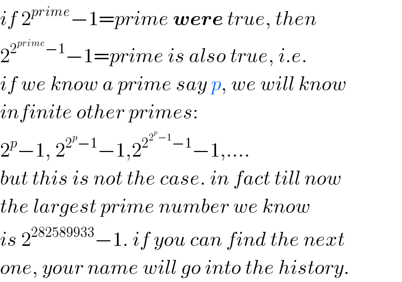 if 2^(prime) −1=prime were true, then  2^(2^(prime) −1) −1=prime is also true, i.e.  if we know a prime say p, we will know   infinite other primes:  2^p −1, 2^(2^p −1) −1,2^(2^(2^p −1) −1) −1,....  but this is not the case. in fact till now  the largest prime number we know  is 2^(282589933) −1. if you can find the next  one, your name will go into the history.  