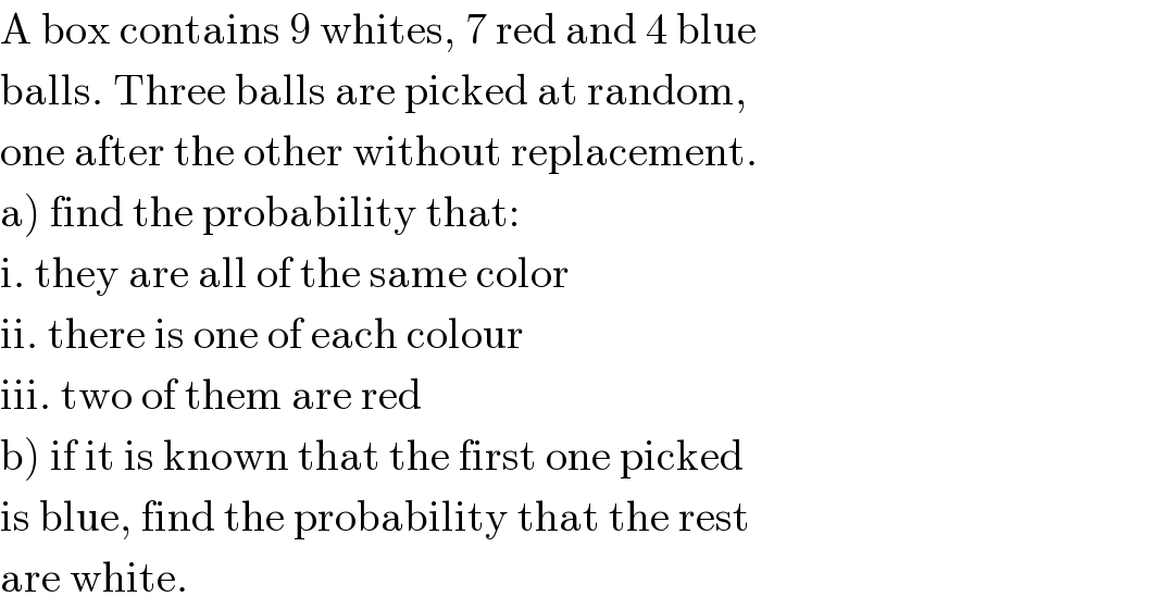 A box contains 9 whites, 7 red and 4 blue  balls. Three balls are picked at random,  one after the other without replacement.  a) find the probability that:  i. they are all of the same color  ii. there is one of each colour  iii. two of them are red  b) if it is known that the first one picked  is blue, find the probability that the rest  are white.  
