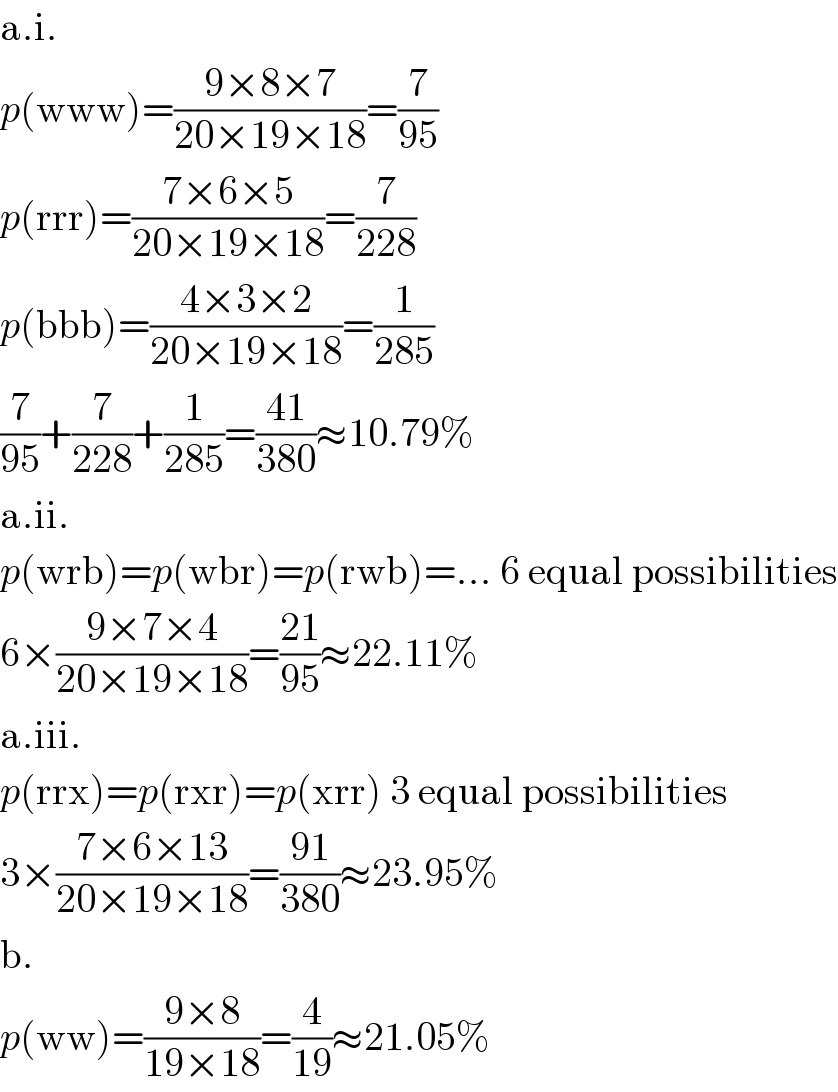 a.i.  p(www)=((9×8×7)/(20×19×18))=(7/(95))  p(rrr)=((7×6×5)/(20×19×18))=(7/(228))  p(bbb)=((4×3×2)/(20×19×18))=(1/(285))  (7/(95))+(7/(228))+(1/(285))=((41)/(380))≈10.79%  a.ii.  p(wrb)=p(wbr)=p(rwb)=... 6 equal possibilities  6×((9×7×4)/(20×19×18))=((21)/(95))≈22.11%  a.iii.  p(rrx)=p(rxr)=p(xrr) 3 equal possibilities  3×((7×6×13)/(20×19×18))=((91)/(380))≈23.95%  b.  p(ww)=((9×8)/(19×18))=(4/(19))≈21.05%  