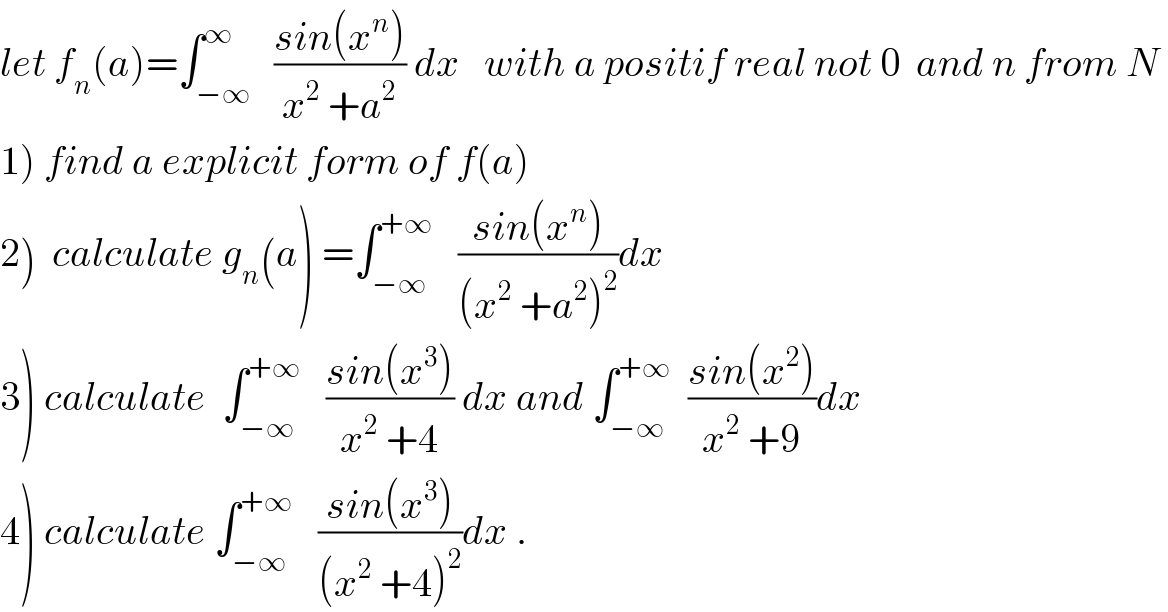 let f_n (a)=∫_(−∞) ^∞   ((sin(x^n ))/(x^2  +a^2 )) dx   with a positif real not 0  and n from N  1) find a explicit form of f(a)  2)  calculate g_n (a) =∫_(−∞) ^(+∞)    ((sin(x^n ))/((x^2  +a^2 )^2 ))dx  3) calculate  ∫_(−∞) ^(+∞)    ((sin(x^3 ))/(x^2  +4)) dx and ∫_(−∞) ^(+∞)   ((sin(x^2 ))/(x^2  +9))dx  4) calculate ∫_(−∞) ^(+∞)    ((sin(x^3 ))/((x^2  +4)^2 ))dx .  