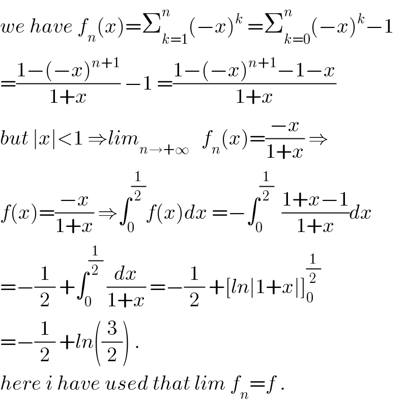 we have f_n (x)=Σ_(k=1) ^n (−x)^k  =Σ_(k=0) ^n (−x)^k −1  =((1−(−x)^(n+1) )/(1+x)) −1 =((1−(−x)^(n+1) −1−x)/(1+x))  but ∣x∣<1 ⇒lim_(n→+∞)    f_n (x)=((−x)/(1+x)) ⇒  f(x)=((−x)/(1+x)) ⇒∫_0 ^(1/2) f(x)dx =−∫_0 ^(1/2)   ((1+x−1)/(1+x))dx  =−(1/2) +∫_0 ^(1/2)  (dx/(1+x)) =−(1/2) +[ln∣1+x∣]_0 ^(1/2)   =−(1/2) +ln((3/2)) .  here i have used that lim f_n =f .  