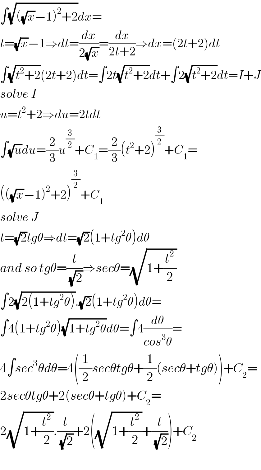 ∫(√(((√x)−1)^2 +2))dx=  t=(√x)−1⇒dt=(dx/(2(√x)))=(dx/(2t+2))⇒dx=(2t+2)dt  ∫(√(t^2 +2))(2t+2)dt=∫2t(√(t^2 +2))dt+∫2(√(t^2 +2))dt=I+J  solve I  u=t^2 +2⇒du=2tdt  ∫(√u)du=(2/3)u^(3/2) +C_1 =(2/3)(t^2 +2)^(3/2) +C_1 =  (((√x)−1)^2 +2)^(3/2) +C_1   solve J  t=(√2)tgθ⇒dt=(√2)(1+tg^2 θ)dθ  and so tgθ=(t/(√2))⇒secθ=(√(1+(t^2 /2)))  ∫2(√(2(1+tg^2 θ))).(√2)(1+tg^2 θ)dθ=  ∫4(1+tg^2 θ)(√(1+tg^2 θ))dθ=∫4(dθ/(cos^3 θ))=  4∫sec^3 θdθ=4((1/2)secθtgθ+(1/2)(secθ+tgθ))+C_2 =  2secθtgθ+2(secθ+tgθ)+C_2 =  2(√(1+(t^2 /2))).(t/(√2))+2((√(1+(t^2 /2)))+(t/(√2)))+C_2     
