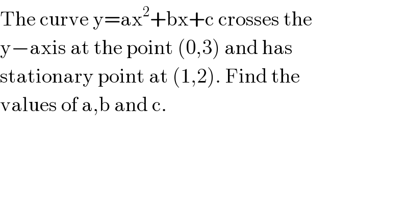 The curve y=ax^2 +bx+c crosses the  y−axis at the point (0,3) and has  stationary point at (1,2). Find the  values of a,b and c.  