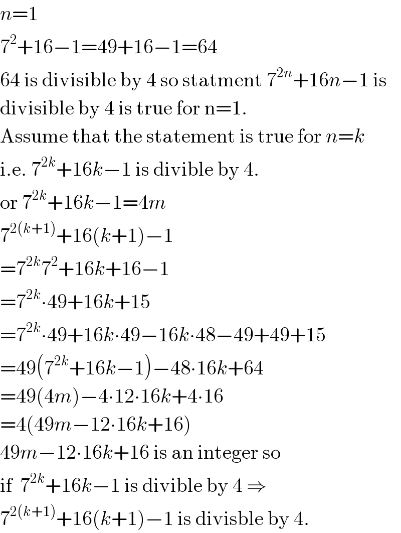 n=1  7^2 +16−1=49+16−1=64  64 is divisible by 4 so statment 7^(2n) +16n−1 is  divisible by 4 is true for n=1.  Assume that the statement is true for n=k  i.e. 7^(2k) +16k−1 is divible by 4.  or 7^(2k) +16k−1=4m  7^(2(k+1)) +16(k+1)−1  =7^(2k) 7^2 +16k+16−1  =7^(2k) ∙49+16k+15  =7^(2k) ∙49+16k∙49−16k∙48−49+49+15  =49(7^(2k) +16k−1)−48∙16k+64  =49(4m)−4∙12∙16k+4∙16  =4(49m−12∙16k+16)  49m−12∙16k+16 is an integer so  if  7^(2k) +16k−1 is divible by 4 ⇒  7^(2(k+1)) +16(k+1)−1 is divisble by 4.  