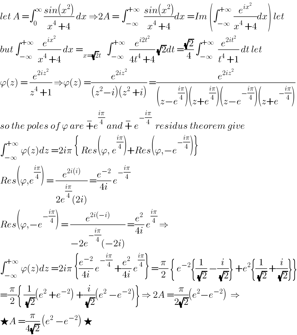 let A =∫_0 ^∞  ((sin(x^2 ))/(x^4  +4)) dx ⇒2A = ∫_(−∞) ^(+∞)   ((sin(x^2 ))/(x^4  +4))dx =Im (∫_(−∞) ^(+∞)  (e^(ix^2 ) /(x^4  +4))dx) let  but ∫_(−∞) ^(+∞)   (e^(ix^2 ) /(x^4  +4)) dx =_(x=(√2)t)    ∫_(−∞) ^(+∞)   (e^(i2t^2 ) /(4t^4  +4)) (√2)dt =((√2)/4) ∫_(−∞) ^(+∞)   (e^(2it^2 ) /(t^4  +1)) dt let  ϕ(z) = (e^(2iz^2 ) /(z^4  +1)) ⇒ϕ(z) =(e^(2iz^2 ) /((z^2 −i)(z^2  +i))) =(e^(2iz^2 ) /((z−e^((iπ)/4) )(z+e^((iπ)/4) )(z−e^(−((iπ)/4)) )(z+e^(−((iπ)/4)) )))  so the poles of ϕ are +^− e^((iπ)/4)  and +^−  e^(−((iπ)/4))   residus theorem give  ∫_(−∞) ^(+∞)  ϕ(z)dz =2iπ { Res(ϕ, e^((iπ)/4) )+Res(ϕ,−e^(−((iπ)/4)) )}  Res(ϕ,e^((iπ)/4) ) = (e^(2i(i)) /(2e^((iπ)/4) (2i))) =(e^(−2) /(4i)) e^(−((iπ)/4))   Res(ϕ,−e^(−((iπ)/4)) ) = (e^(2i(−i)) /(−2e^(−((iπ)/4)) (−2i))) =(e^2 /(4i)) e^((iπ)/4)  ⇒  ∫_(−∞) ^(+∞)  ϕ(z)dz =2iπ {(e^(−2) /(4i)) e^(−((iπ)/4))  +(e^2 /(4i)) e^((iπ)/4) } =(π/2) { e^(−2) {(1/(√2)) −(i/(√2))} +e^2 {(1/(√2)) +(i/(√2))}}  =(π/2){ (1/(√2))(e^2  +e^(−2) ) +(i/(√2))(e^2  −e^(−2) )} ⇒ 2A =(π/(2(√2)))(e^2 −e^(−2) )  ⇒  ★A =(π/(4(√2))) (e^2  −e^(−2) ) ★  