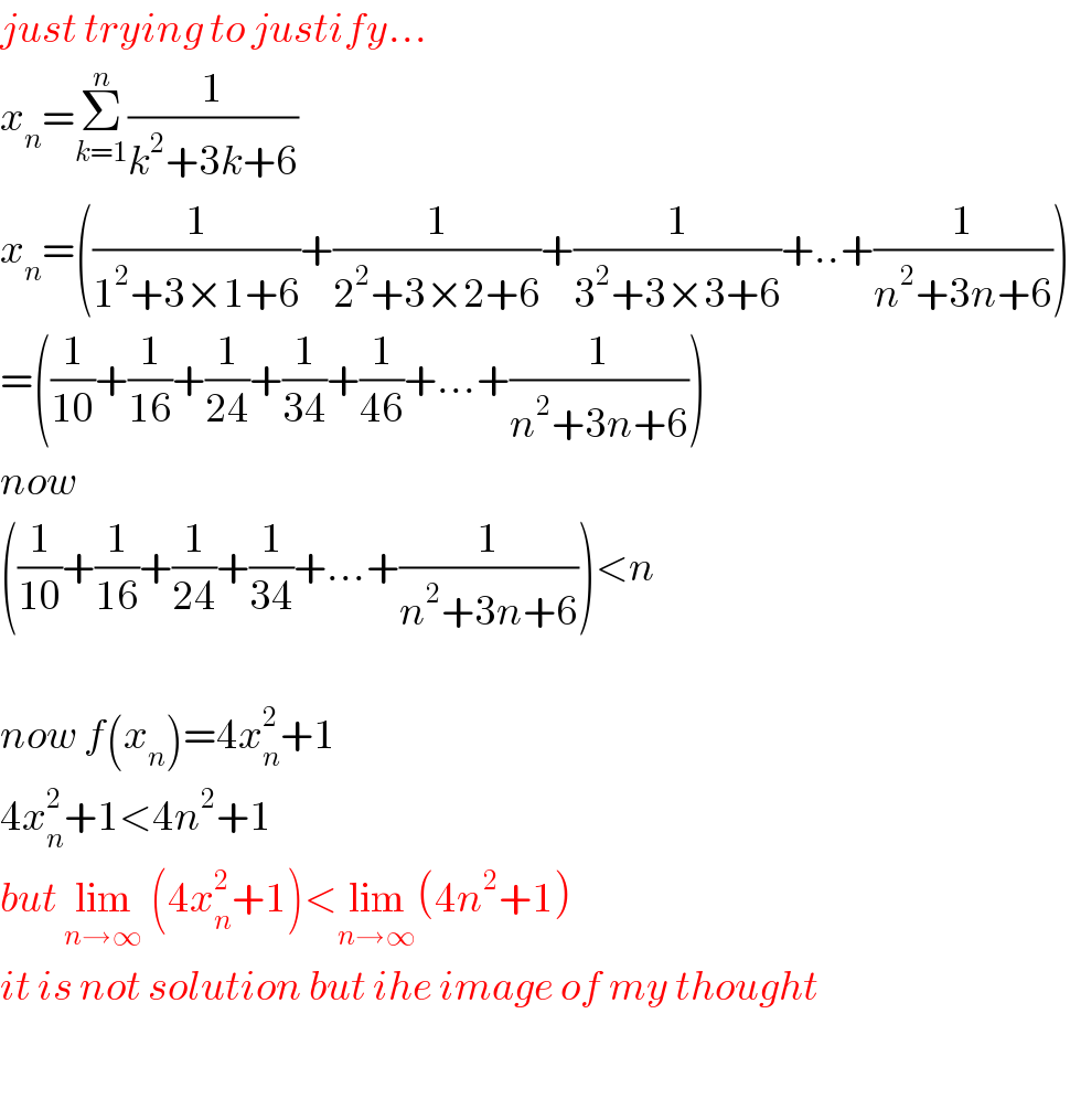 just trying to justify...  x_n =Σ_(k=1) ^n (1/(k^2 +3k+6))  x_n =((1/(1^2 +3×1+6))+(1/(2^2 +3×2+6))+(1/(3^2 +3×3+6))+..+(1/(n^2 +3n+6)))  =((1/(10))+(1/(16))+(1/(24))+(1/(34))+(1/(46))+...+(1/(n^2 +3n+6)))  now  ((1/(10))+(1/(16))+(1/(24))+(1/(34))+...+(1/(n^2 +3n+6)))<n    now f(x_n )=4x_n ^2 +1  4x_n ^2 +1<4n^2 +1  but lim_(n→∞)  (4x_n ^2 +1)<lim_(n→∞) (4n^2 +1)  it is not solution but ihe image of my thought    