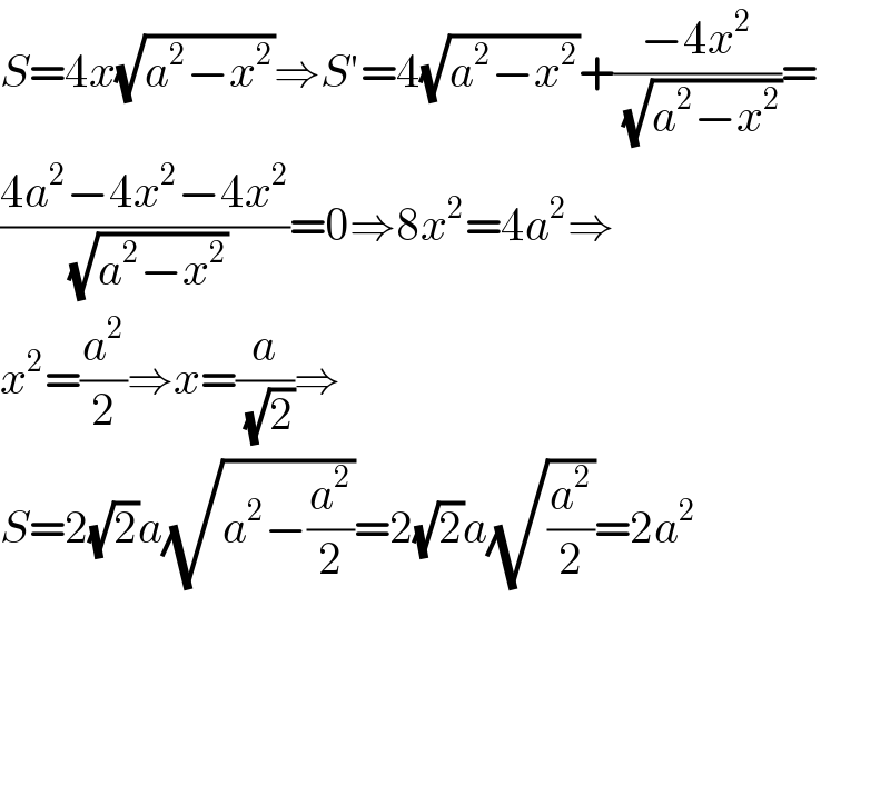 S=4x(√(a^2 −x^2 ))⇒S′=4(√(a^2 −x^2 ))+((−4x^2 )/(√(a^2 −x^2 )))=  ((4a^2 −4x^2 −4x^2 )/(√(a^2 −x^2 )))=0⇒8x^2 =4a^2 ⇒  x^2 =(a^2 /2)⇒x=(a/(√2))⇒  S=2(√2)a(√(a^2 −(a^2 /2)))=2(√2)a(√(a^2 /2))=2a^2         