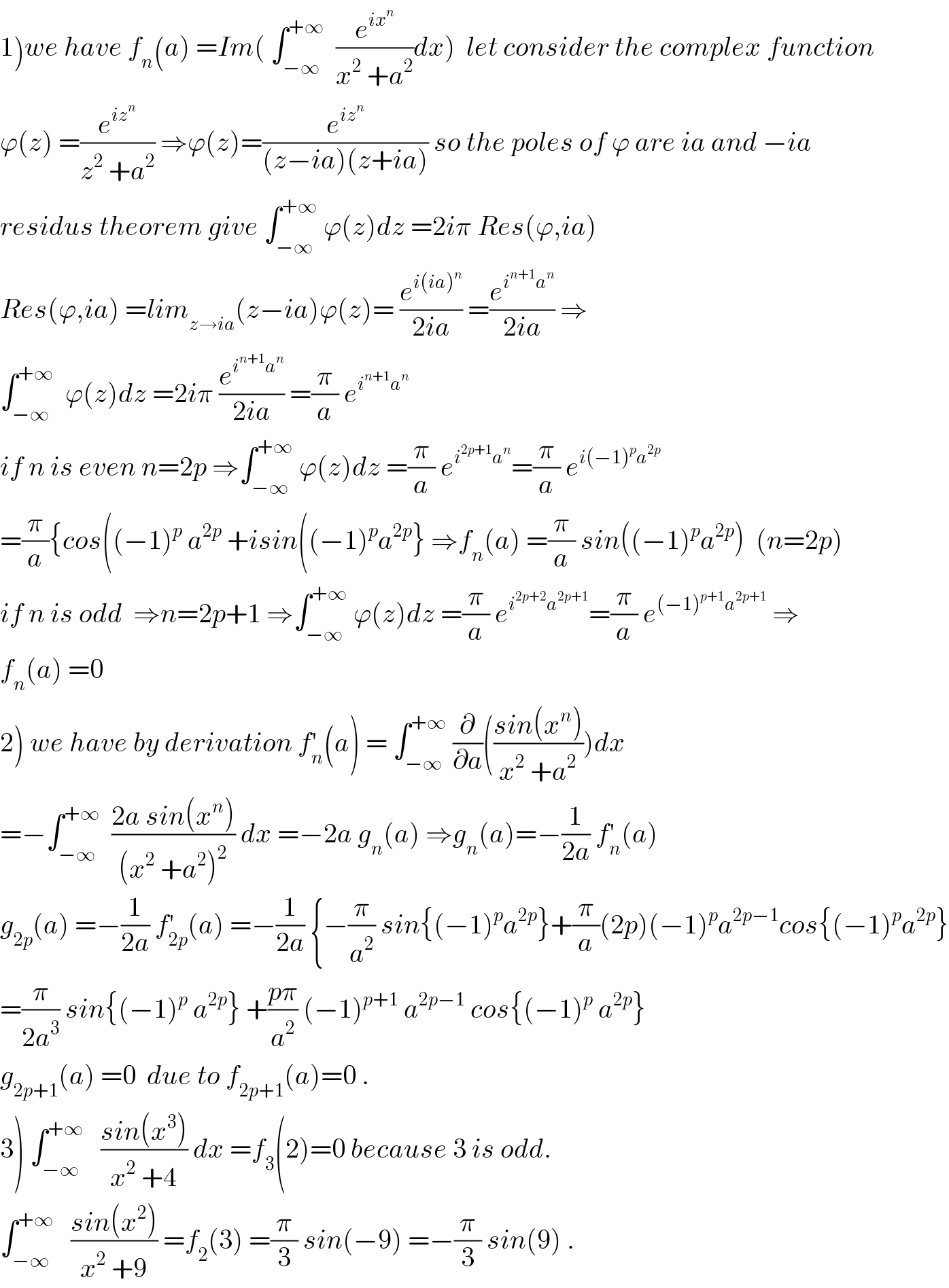 1)we have f_n (a) =Im( ∫_(−∞) ^(+∞)   (e^(ix^n ) /(x^2  +a^2 ))dx)  let consider the complex function  ϕ(z) =(e^(iz^n ) /(z^2  +a^2 )) ⇒ϕ(z)=(e^(iz^n ) /((z−ia)(z+ia))) so the poles of ϕ are ia and −ia  residus theorem give ∫_(−∞) ^(+∞)  ϕ(z)dz =2iπ Res(ϕ,ia)  Res(ϕ,ia) =lim_(z→ia) (z−ia)ϕ(z)= (e^(i(ia)^n ) /(2ia)) =(e^(i^(n+1) a^n ) /(2ia)) ⇒  ∫_(−∞) ^(+∞)   ϕ(z)dz =2iπ (e^(i^(n+1) a^n ) /(2ia)) =(π/a) e^(i^(n+1) a^n )   if n is even n=2p ⇒∫_(−∞) ^(+∞)  ϕ(z)dz =(π/a) e^(i^(2p+1) a^n ) =(π/a) e^(i(−1)^p a^(2p) )   =(π/a){cos((−1)^p  a^(2p)  +isin((−1)^p a^(2p) } ⇒f_n (a) =(π/a) sin((−1)^p a^(2p) )  (n=2p)  if n is odd  ⇒n=2p+1 ⇒∫_(−∞) ^(+∞)  ϕ(z)dz =(π/a) e^(i^(2p+2) a^(2p+1) ) =(π/a) e^((−1)^(p+1) a^(2p+1) )  ⇒  f_n (a) =0  2) we have by derivation f_n ^′ (a) = ∫_(−∞) ^(+∞)  (∂/∂a)(((sin(x^n ))/(x^2  +a^2 )))dx  =−∫_(−∞) ^(+∞)   ((2a sin(x^n ))/((x^2  +a^2 )^2 )) dx =−2a g_n (a) ⇒g_n (a)=−(1/(2a)) f_n ^′ (a)  g_(2p) (a) =−(1/(2a)) f_(2p) ^′ (a) =−(1/(2a)) {−(π/a^2 ) sin{(−1)^p a^(2p) }+(π/a)(2p)(−1)^p a^(2p−1) cos{(−1)^p a^(2p) }  =(π/(2a^3 )) sin{(−1)^p  a^(2p) } +((pπ)/a^2 ) (−1)^(p+1)  a^(2p−1)  cos{(−1)^p  a^(2p) }  g_(2p+1) (a) =0  due to f_(2p+1) (a)=0 .  3) ∫_(−∞) ^(+∞)    ((sin(x^3 ))/(x^2  +4)) dx =f_3 (2)=0 because 3 is odd.  ∫_(−∞) ^(+∞)    ((sin(x^2 ))/(x^2  +9)) =f_2 (3) =(π/3) sin(−9) =−(π/3) sin(9) .  