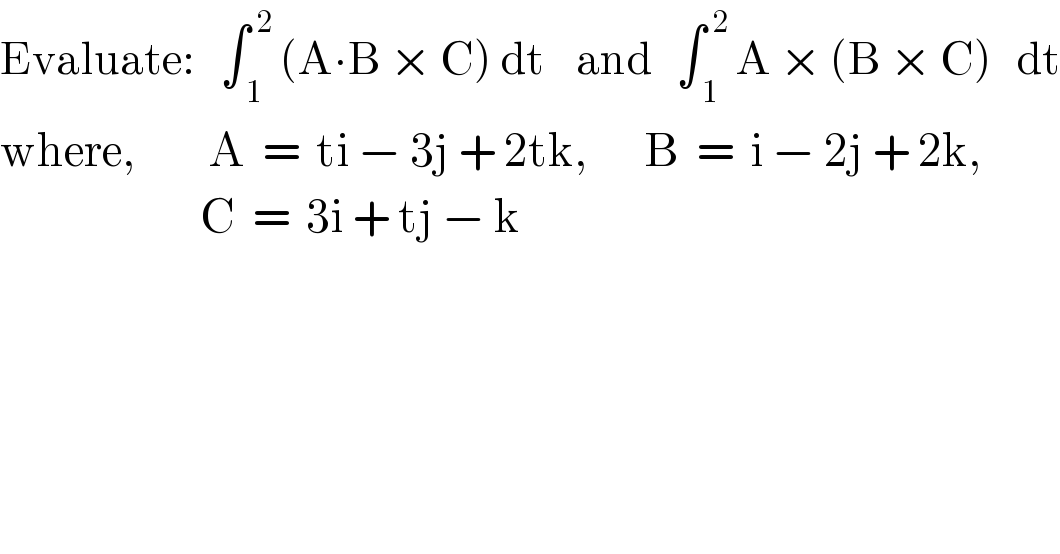 Evaluate:   ∫_( 1) ^( 2)  (A∙B × C) dt    and   ∫_( 1) ^( 2)  A × (B × C)   dt  where,         A  =  ti − 3j + 2tk,       B  =  i − 2j + 2k,                           C  =  3i + tj − k  